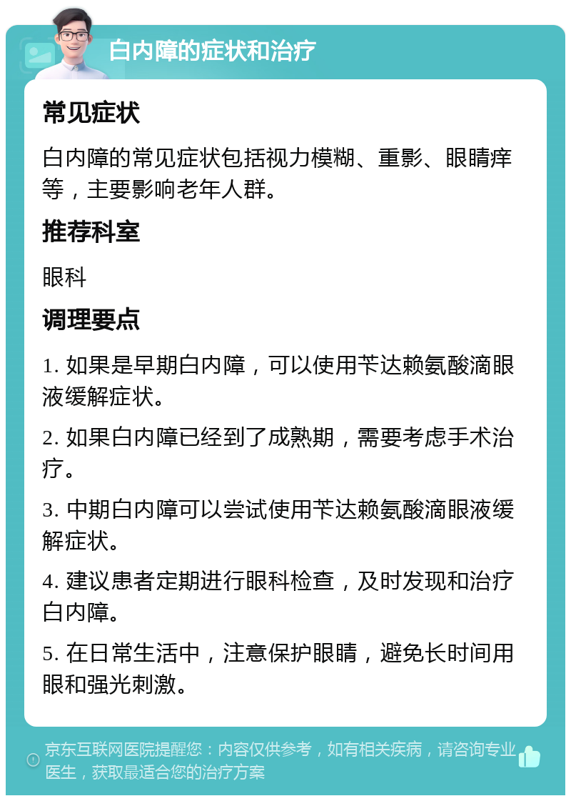 白内障的症状和治疗 常见症状 白内障的常见症状包括视力模糊、重影、眼睛痒等，主要影响老年人群。 推荐科室 眼科 调理要点 1. 如果是早期白内障，可以使用苄达赖氨酸滴眼液缓解症状。 2. 如果白内障已经到了成熟期，需要考虑手术治疗。 3. 中期白内障可以尝试使用苄达赖氨酸滴眼液缓解症状。 4. 建议患者定期进行眼科检查，及时发现和治疗白内障。 5. 在日常生活中，注意保护眼睛，避免长时间用眼和强光刺激。