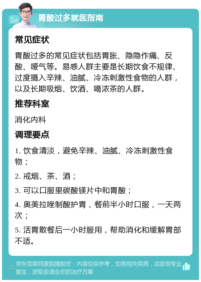 胃酸过多就医指南 常见症状 胃酸过多的常见症状包括胃胀、隐隐作痛、反酸、嗳气等。易感人群主要是长期饮食不规律、过度摄入辛辣、油腻、冷冻刺激性食物的人群，以及长期吸烟、饮酒、喝浓茶的人群。 推荐科室 消化内科 调理要点 1. 饮食清淡，避免辛辣、油腻、冷冻刺激性食物； 2. 戒烟、茶、酒； 3. 可以口服里碳酸镁片中和胃酸； 4. 奥美拉唑制酸护胃，餐前半小时口服，一天两次； 5. 活胃散餐后一小时服用，帮助消化和缓解胃部不适。