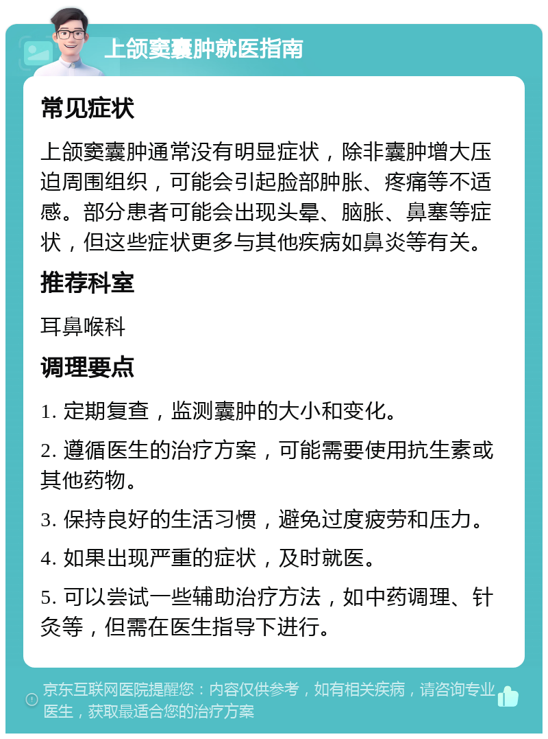 上颌窦囊肿就医指南 常见症状 上颌窦囊肿通常没有明显症状，除非囊肿增大压迫周围组织，可能会引起脸部肿胀、疼痛等不适感。部分患者可能会出现头晕、脑胀、鼻塞等症状，但这些症状更多与其他疾病如鼻炎等有关。 推荐科室 耳鼻喉科 调理要点 1. 定期复查，监测囊肿的大小和变化。 2. 遵循医生的治疗方案，可能需要使用抗生素或其他药物。 3. 保持良好的生活习惯，避免过度疲劳和压力。 4. 如果出现严重的症状，及时就医。 5. 可以尝试一些辅助治疗方法，如中药调理、针灸等，但需在医生指导下进行。