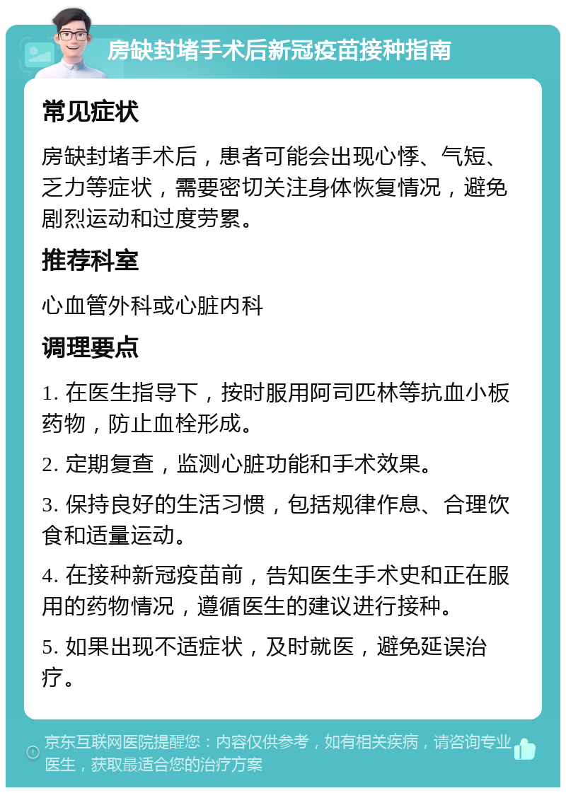 房缺封堵手术后新冠疫苗接种指南 常见症状 房缺封堵手术后，患者可能会出现心悸、气短、乏力等症状，需要密切关注身体恢复情况，避免剧烈运动和过度劳累。 推荐科室 心血管外科或心脏内科 调理要点 1. 在医生指导下，按时服用阿司匹林等抗血小板药物，防止血栓形成。 2. 定期复查，监测心脏功能和手术效果。 3. 保持良好的生活习惯，包括规律作息、合理饮食和适量运动。 4. 在接种新冠疫苗前，告知医生手术史和正在服用的药物情况，遵循医生的建议进行接种。 5. 如果出现不适症状，及时就医，避免延误治疗。