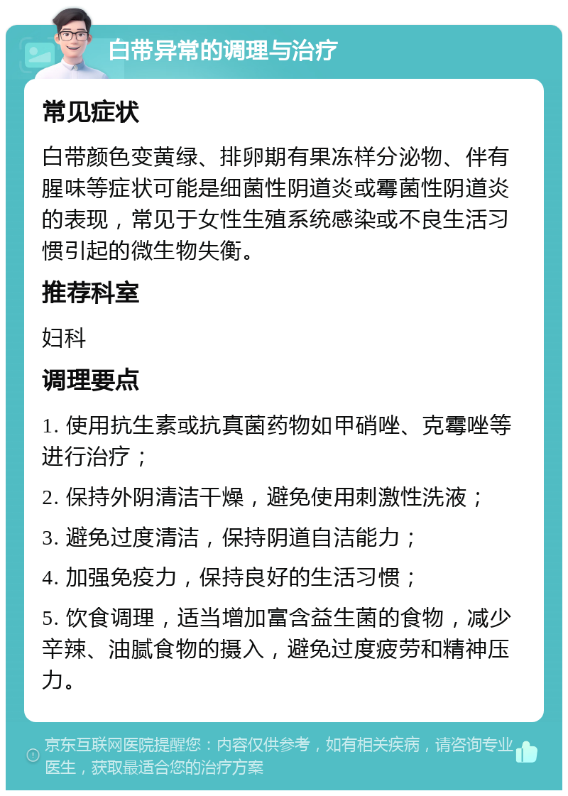 白带异常的调理与治疗 常见症状 白带颜色变黄绿、排卵期有果冻样分泌物、伴有腥味等症状可能是细菌性阴道炎或霉菌性阴道炎的表现，常见于女性生殖系统感染或不良生活习惯引起的微生物失衡。 推荐科室 妇科 调理要点 1. 使用抗生素或抗真菌药物如甲硝唑、克霉唑等进行治疗； 2. 保持外阴清洁干燥，避免使用刺激性洗液； 3. 避免过度清洁，保持阴道自洁能力； 4. 加强免疫力，保持良好的生活习惯； 5. 饮食调理，适当增加富含益生菌的食物，减少辛辣、油腻食物的摄入，避免过度疲劳和精神压力。