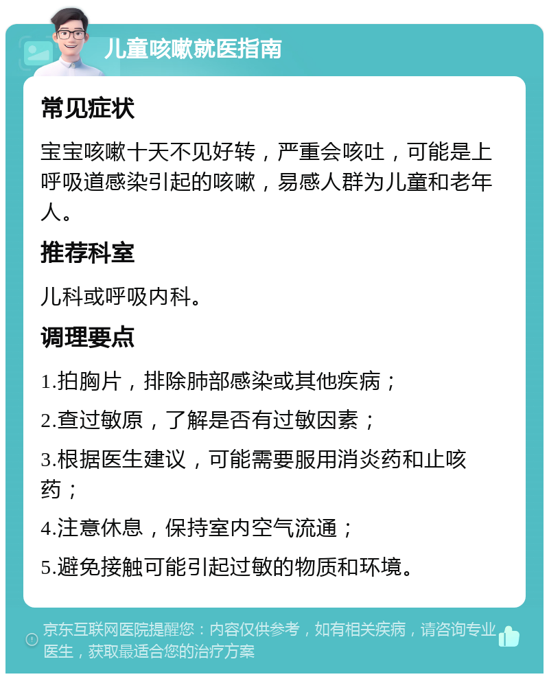 儿童咳嗽就医指南 常见症状 宝宝咳嗽十天不见好转，严重会咳吐，可能是上呼吸道感染引起的咳嗽，易感人群为儿童和老年人。 推荐科室 儿科或呼吸内科。 调理要点 1.拍胸片，排除肺部感染或其他疾病； 2.查过敏原，了解是否有过敏因素； 3.根据医生建议，可能需要服用消炎药和止咳药； 4.注意休息，保持室内空气流通； 5.避免接触可能引起过敏的物质和环境。