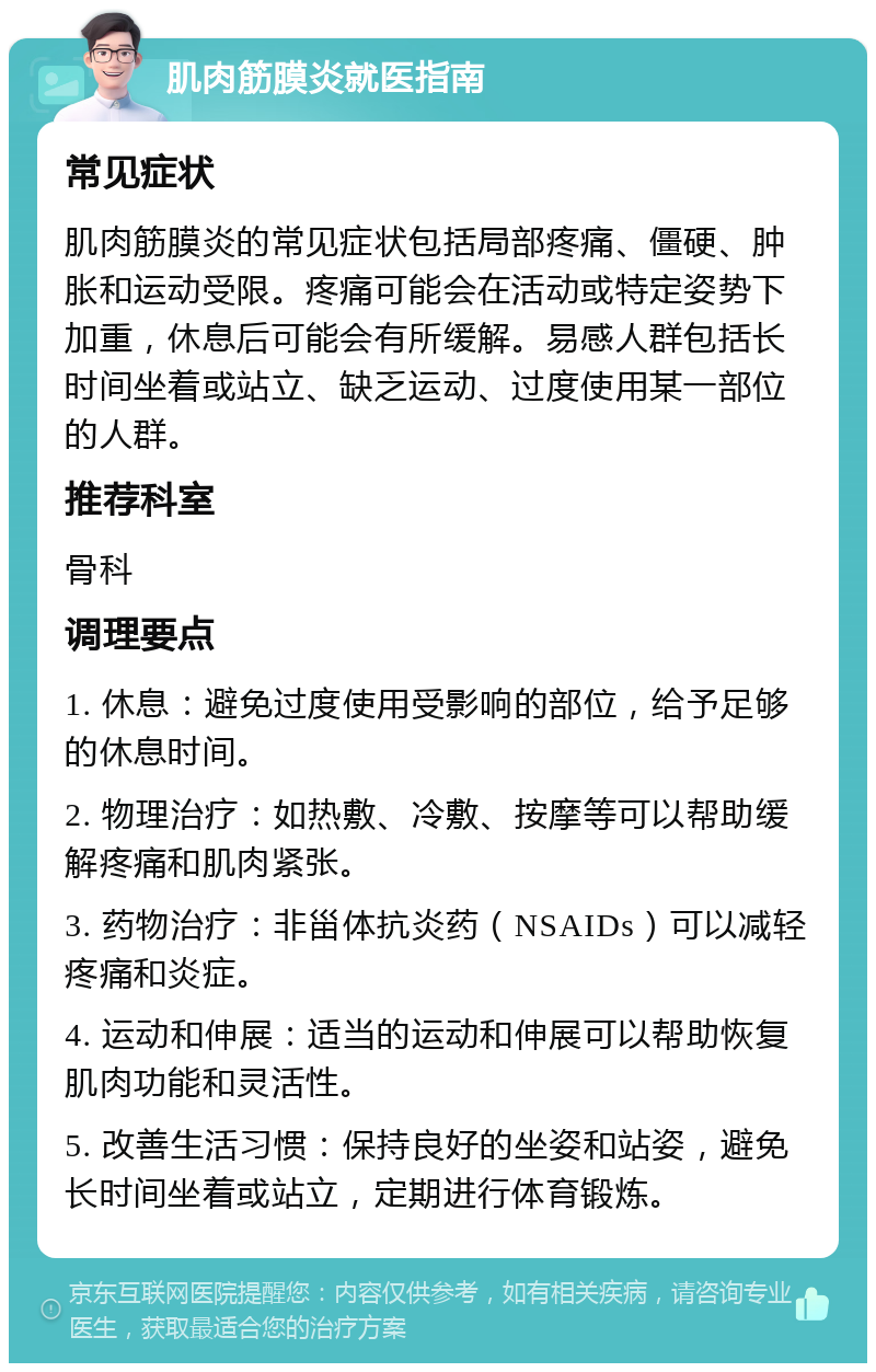 肌肉筋膜炎就医指南 常见症状 肌肉筋膜炎的常见症状包括局部疼痛、僵硬、肿胀和运动受限。疼痛可能会在活动或特定姿势下加重，休息后可能会有所缓解。易感人群包括长时间坐着或站立、缺乏运动、过度使用某一部位的人群。 推荐科室 骨科 调理要点 1. 休息：避免过度使用受影响的部位，给予足够的休息时间。 2. 物理治疗：如热敷、冷敷、按摩等可以帮助缓解疼痛和肌肉紧张。 3. 药物治疗：非甾体抗炎药（NSAIDs）可以减轻疼痛和炎症。 4. 运动和伸展：适当的运动和伸展可以帮助恢复肌肉功能和灵活性。 5. 改善生活习惯：保持良好的坐姿和站姿，避免长时间坐着或站立，定期进行体育锻炼。