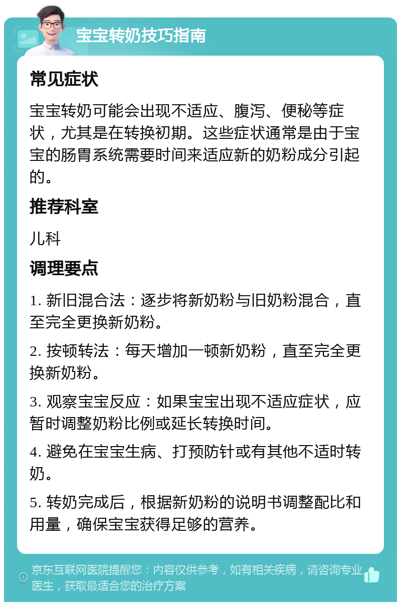 宝宝转奶技巧指南 常见症状 宝宝转奶可能会出现不适应、腹泻、便秘等症状，尤其是在转换初期。这些症状通常是由于宝宝的肠胃系统需要时间来适应新的奶粉成分引起的。 推荐科室 儿科 调理要点 1. 新旧混合法：逐步将新奶粉与旧奶粉混合，直至完全更换新奶粉。 2. 按顿转法：每天增加一顿新奶粉，直至完全更换新奶粉。 3. 观察宝宝反应：如果宝宝出现不适应症状，应暂时调整奶粉比例或延长转换时间。 4. 避免在宝宝生病、打预防针或有其他不适时转奶。 5. 转奶完成后，根据新奶粉的说明书调整配比和用量，确保宝宝获得足够的营养。