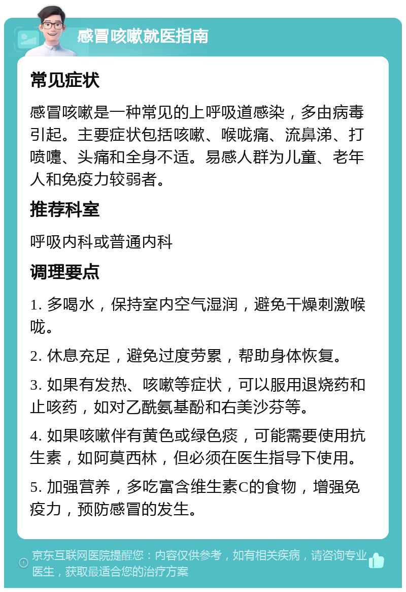 感冒咳嗽就医指南 常见症状 感冒咳嗽是一种常见的上呼吸道感染，多由病毒引起。主要症状包括咳嗽、喉咙痛、流鼻涕、打喷嚏、头痛和全身不适。易感人群为儿童、老年人和免疫力较弱者。 推荐科室 呼吸内科或普通内科 调理要点 1. 多喝水，保持室内空气湿润，避免干燥刺激喉咙。 2. 休息充足，避免过度劳累，帮助身体恢复。 3. 如果有发热、咳嗽等症状，可以服用退烧药和止咳药，如对乙酰氨基酚和右美沙芬等。 4. 如果咳嗽伴有黄色或绿色痰，可能需要使用抗生素，如阿莫西林，但必须在医生指导下使用。 5. 加强营养，多吃富含维生素C的食物，增强免疫力，预防感冒的发生。