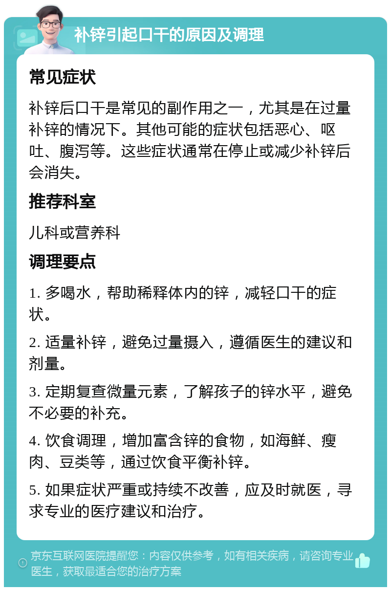 补锌引起口干的原因及调理 常见症状 补锌后口干是常见的副作用之一，尤其是在过量补锌的情况下。其他可能的症状包括恶心、呕吐、腹泻等。这些症状通常在停止或减少补锌后会消失。 推荐科室 儿科或营养科 调理要点 1. 多喝水，帮助稀释体内的锌，减轻口干的症状。 2. 适量补锌，避免过量摄入，遵循医生的建议和剂量。 3. 定期复查微量元素，了解孩子的锌水平，避免不必要的补充。 4. 饮食调理，增加富含锌的食物，如海鲜、瘦肉、豆类等，通过饮食平衡补锌。 5. 如果症状严重或持续不改善，应及时就医，寻求专业的医疗建议和治疗。