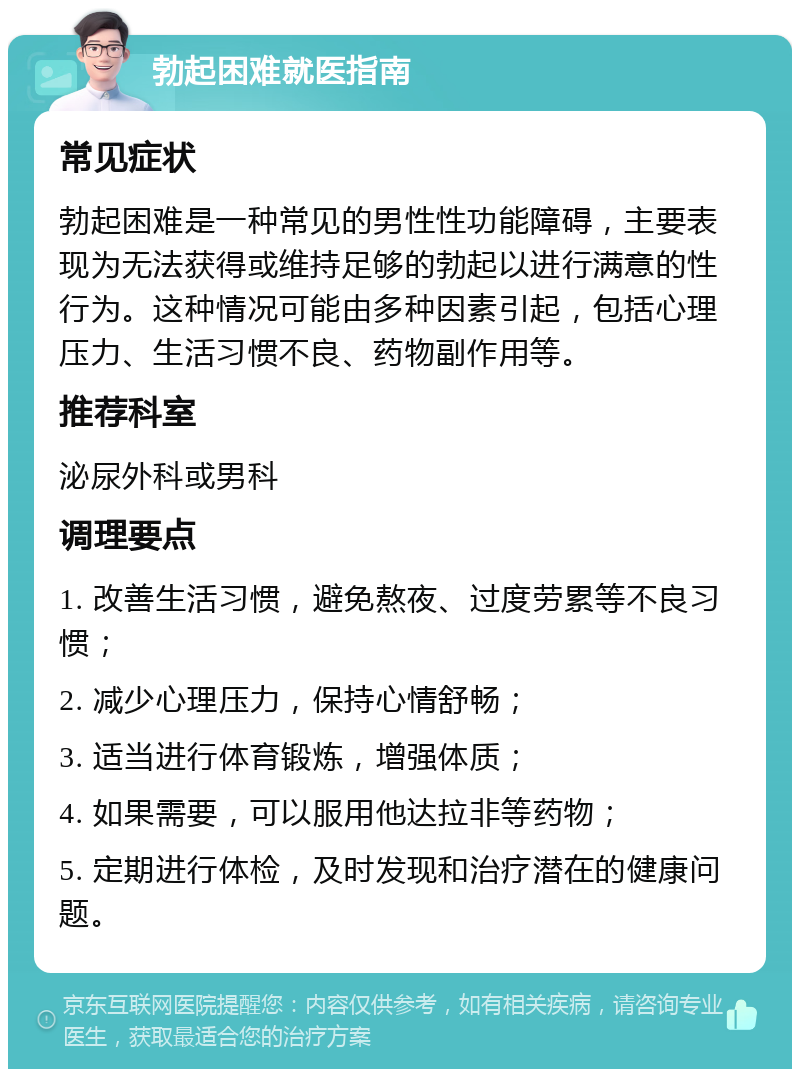 勃起困难就医指南 常见症状 勃起困难是一种常见的男性性功能障碍，主要表现为无法获得或维持足够的勃起以进行满意的性行为。这种情况可能由多种因素引起，包括心理压力、生活习惯不良、药物副作用等。 推荐科室 泌尿外科或男科 调理要点 1. 改善生活习惯，避免熬夜、过度劳累等不良习惯； 2. 减少心理压力，保持心情舒畅； 3. 适当进行体育锻炼，增强体质； 4. 如果需要，可以服用他达拉非等药物； 5. 定期进行体检，及时发现和治疗潜在的健康问题。