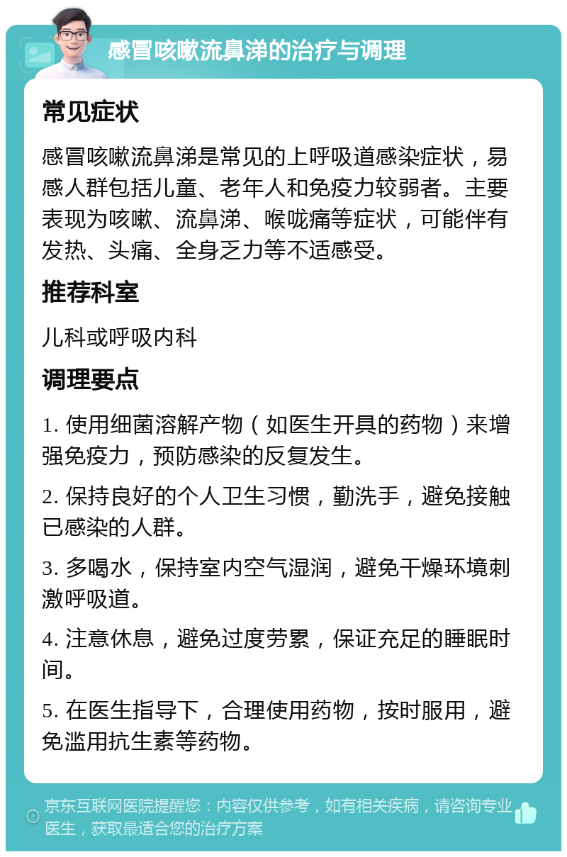 感冒咳嗽流鼻涕的治疗与调理 常见症状 感冒咳嗽流鼻涕是常见的上呼吸道感染症状，易感人群包括儿童、老年人和免疫力较弱者。主要表现为咳嗽、流鼻涕、喉咙痛等症状，可能伴有发热、头痛、全身乏力等不适感受。 推荐科室 儿科或呼吸内科 调理要点 1. 使用细菌溶解产物（如医生开具的药物）来增强免疫力，预防感染的反复发生。 2. 保持良好的个人卫生习惯，勤洗手，避免接触已感染的人群。 3. 多喝水，保持室内空气湿润，避免干燥环境刺激呼吸道。 4. 注意休息，避免过度劳累，保证充足的睡眠时间。 5. 在医生指导下，合理使用药物，按时服用，避免滥用抗生素等药物。