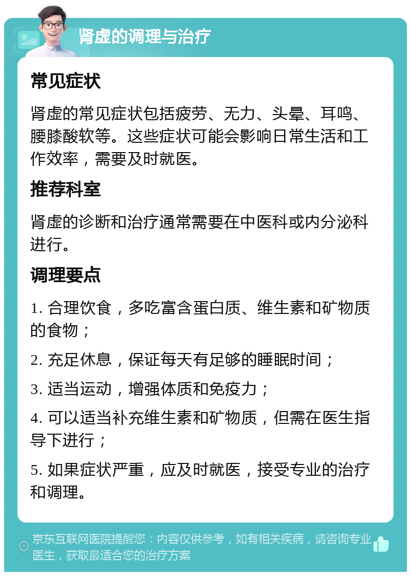 肾虚的调理与治疗 常见症状 肾虚的常见症状包括疲劳、无力、头晕、耳鸣、腰膝酸软等。这些症状可能会影响日常生活和工作效率，需要及时就医。 推荐科室 肾虚的诊断和治疗通常需要在中医科或内分泌科进行。 调理要点 1. 合理饮食，多吃富含蛋白质、维生素和矿物质的食物； 2. 充足休息，保证每天有足够的睡眠时间； 3. 适当运动，增强体质和免疫力； 4. 可以适当补充维生素和矿物质，但需在医生指导下进行； 5. 如果症状严重，应及时就医，接受专业的治疗和调理。