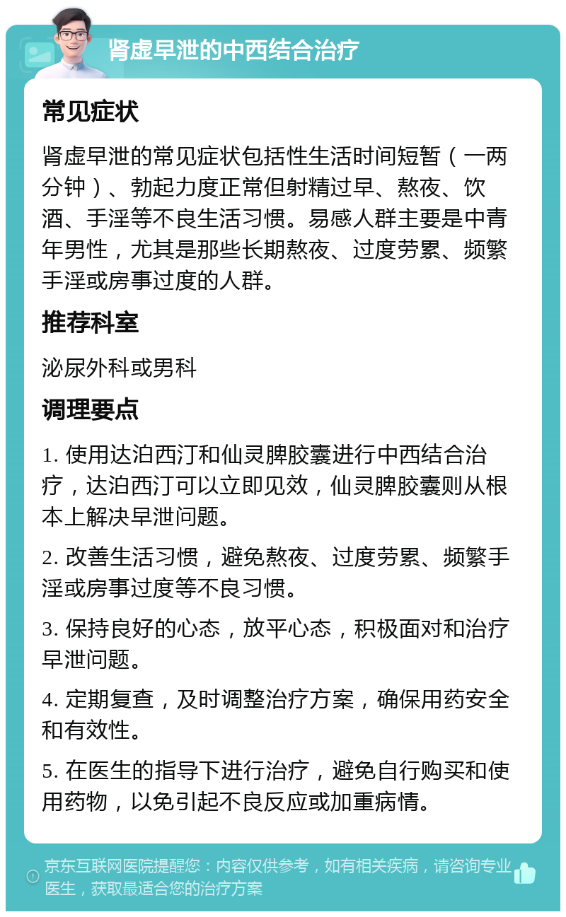 肾虚早泄的中西结合治疗 常见症状 肾虚早泄的常见症状包括性生活时间短暂（一两分钟）、勃起力度正常但射精过早、熬夜、饮酒、手淫等不良生活习惯。易感人群主要是中青年男性，尤其是那些长期熬夜、过度劳累、频繁手淫或房事过度的人群。 推荐科室 泌尿外科或男科 调理要点 1. 使用达泊西汀和仙灵脾胶囊进行中西结合治疗，达泊西汀可以立即见效，仙灵脾胶囊则从根本上解决早泄问题。 2. 改善生活习惯，避免熬夜、过度劳累、频繁手淫或房事过度等不良习惯。 3. 保持良好的心态，放平心态，积极面对和治疗早泄问题。 4. 定期复查，及时调整治疗方案，确保用药安全和有效性。 5. 在医生的指导下进行治疗，避免自行购买和使用药物，以免引起不良反应或加重病情。