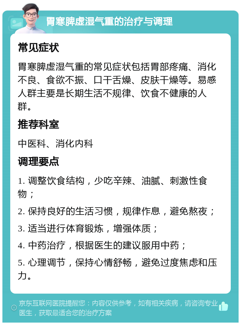 胃寒脾虚湿气重的治疗与调理 常见症状 胃寒脾虚湿气重的常见症状包括胃部疼痛、消化不良、食欲不振、口干舌燥、皮肤干燥等。易感人群主要是长期生活不规律、饮食不健康的人群。 推荐科室 中医科、消化内科 调理要点 1. 调整饮食结构，少吃辛辣、油腻、刺激性食物； 2. 保持良好的生活习惯，规律作息，避免熬夜； 3. 适当进行体育锻炼，增强体质； 4. 中药治疗，根据医生的建议服用中药； 5. 心理调节，保持心情舒畅，避免过度焦虑和压力。