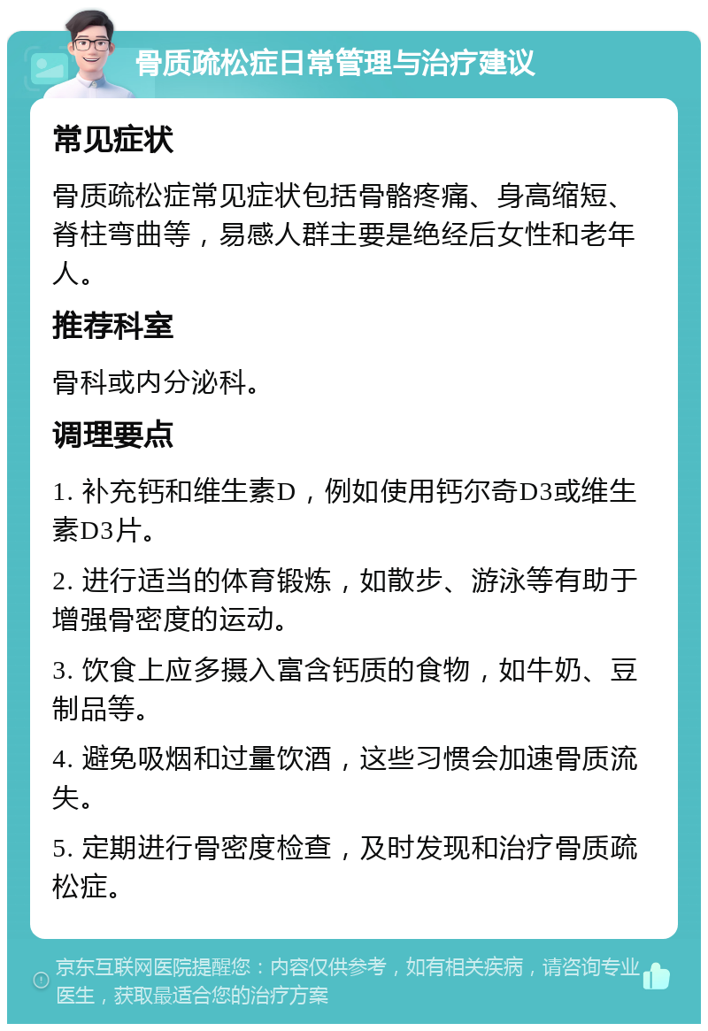 骨质疏松症日常管理与治疗建议 常见症状 骨质疏松症常见症状包括骨骼疼痛、身高缩短、脊柱弯曲等，易感人群主要是绝经后女性和老年人。 推荐科室 骨科或内分泌科。 调理要点 1. 补充钙和维生素D，例如使用钙尔奇D3或维生素D3片。 2. 进行适当的体育锻炼，如散步、游泳等有助于增强骨密度的运动。 3. 饮食上应多摄入富含钙质的食物，如牛奶、豆制品等。 4. 避免吸烟和过量饮酒，这些习惯会加速骨质流失。 5. 定期进行骨密度检查，及时发现和治疗骨质疏松症。