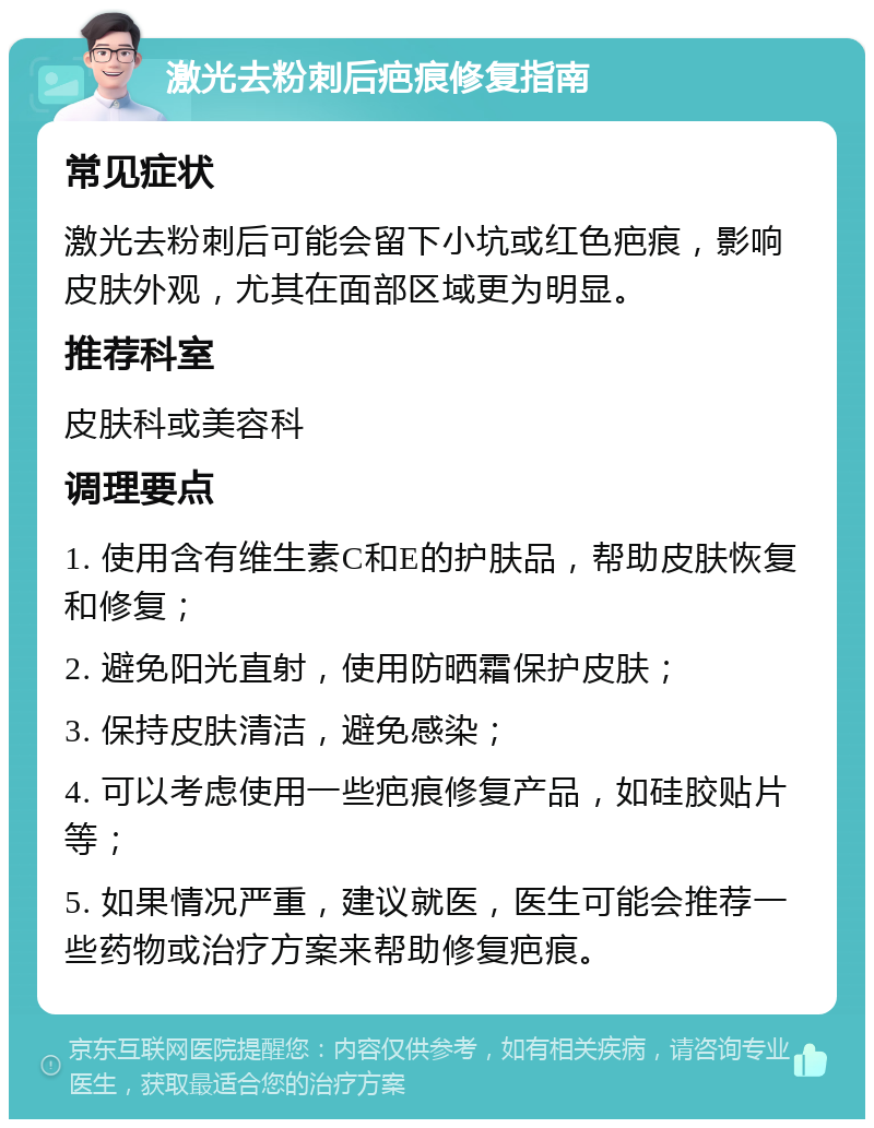 激光去粉刺后疤痕修复指南 常见症状 激光去粉刺后可能会留下小坑或红色疤痕，影响皮肤外观，尤其在面部区域更为明显。 推荐科室 皮肤科或美容科 调理要点 1. 使用含有维生素C和E的护肤品，帮助皮肤恢复和修复； 2. 避免阳光直射，使用防晒霜保护皮肤； 3. 保持皮肤清洁，避免感染； 4. 可以考虑使用一些疤痕修复产品，如硅胶贴片等； 5. 如果情况严重，建议就医，医生可能会推荐一些药物或治疗方案来帮助修复疤痕。