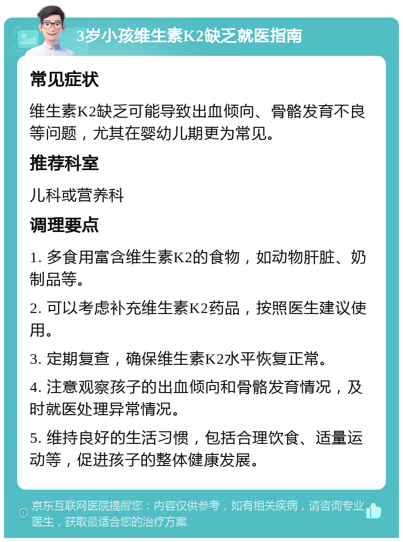 3岁小孩维生素K2缺乏就医指南 常见症状 维生素K2缺乏可能导致出血倾向、骨骼发育不良等问题，尤其在婴幼儿期更为常见。 推荐科室 儿科或营养科 调理要点 1. 多食用富含维生素K2的食物，如动物肝脏、奶制品等。 2. 可以考虑补充维生素K2药品，按照医生建议使用。 3. 定期复查，确保维生素K2水平恢复正常。 4. 注意观察孩子的出血倾向和骨骼发育情况，及时就医处理异常情况。 5. 维持良好的生活习惯，包括合理饮食、适量运动等，促进孩子的整体健康发展。