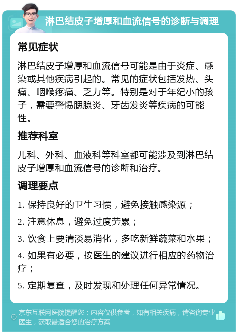 淋巴结皮子增厚和血流信号的诊断与调理 常见症状 淋巴结皮子增厚和血流信号可能是由于炎症、感染或其他疾病引起的。常见的症状包括发热、头痛、咽喉疼痛、乏力等。特别是对于年纪小的孩子，需要警惕腮腺炎、牙齿发炎等疾病的可能性。 推荐科室 儿科、外科、血液科等科室都可能涉及到淋巴结皮子增厚和血流信号的诊断和治疗。 调理要点 1. 保持良好的卫生习惯，避免接触感染源； 2. 注意休息，避免过度劳累； 3. 饮食上要清淡易消化，多吃新鲜蔬菜和水果； 4. 如果有必要，按医生的建议进行相应的药物治疗； 5. 定期复查，及时发现和处理任何异常情况。