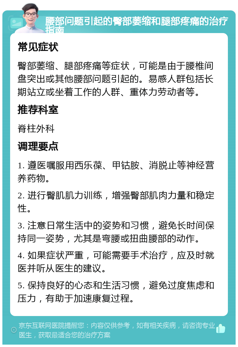 腰部问题引起的臀部萎缩和腿部疼痛的治疗指南 常见症状 臀部萎缩、腿部疼痛等症状，可能是由于腰椎间盘突出或其他腰部问题引起的。易感人群包括长期站立或坐着工作的人群、重体力劳动者等。 推荐科室 脊柱外科 调理要点 1. 遵医嘱服用西乐葆、甲钴胺、消脱止等神经营养药物。 2. 进行臀肌肌力训练，增强臀部肌肉力量和稳定性。 3. 注意日常生活中的姿势和习惯，避免长时间保持同一姿势，尤其是弯腰或扭曲腰部的动作。 4. 如果症状严重，可能需要手术治疗，应及时就医并听从医生的建议。 5. 保持良好的心态和生活习惯，避免过度焦虑和压力，有助于加速康复过程。