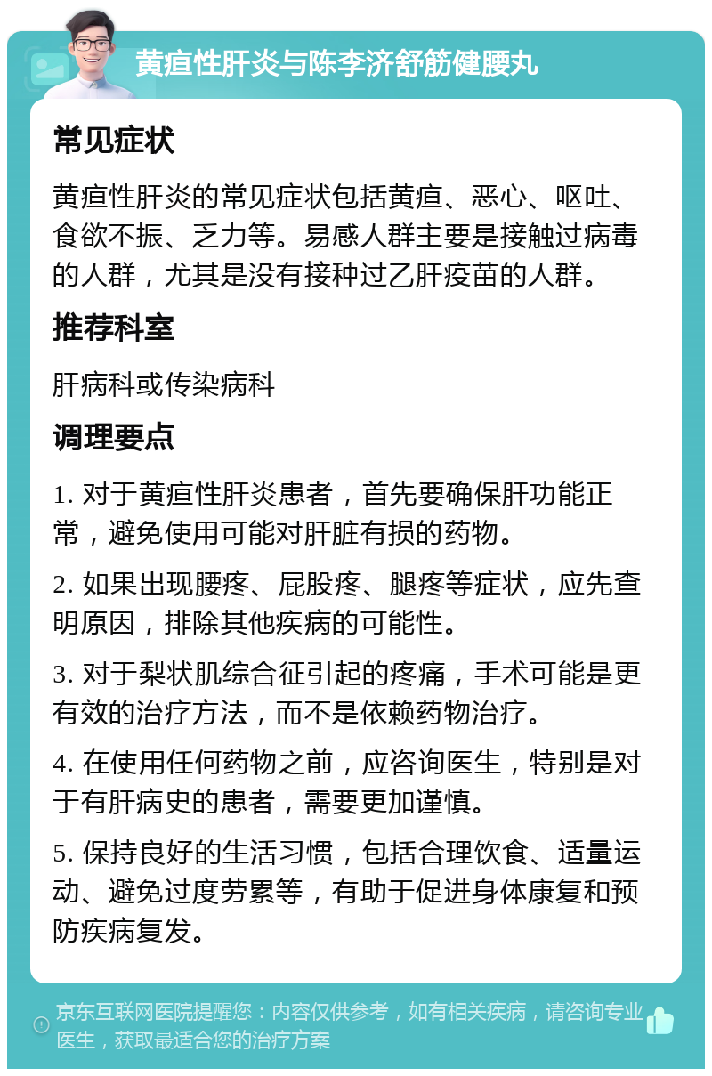 黄疸性肝炎与陈李济舒筋健腰丸 常见症状 黄疸性肝炎的常见症状包括黄疸、恶心、呕吐、食欲不振、乏力等。易感人群主要是接触过病毒的人群，尤其是没有接种过乙肝疫苗的人群。 推荐科室 肝病科或传染病科 调理要点 1. 对于黄疸性肝炎患者，首先要确保肝功能正常，避免使用可能对肝脏有损的药物。 2. 如果出现腰疼、屁股疼、腿疼等症状，应先查明原因，排除其他疾病的可能性。 3. 对于梨状肌综合征引起的疼痛，手术可能是更有效的治疗方法，而不是依赖药物治疗。 4. 在使用任何药物之前，应咨询医生，特别是对于有肝病史的患者，需要更加谨慎。 5. 保持良好的生活习惯，包括合理饮食、适量运动、避免过度劳累等，有助于促进身体康复和预防疾病复发。