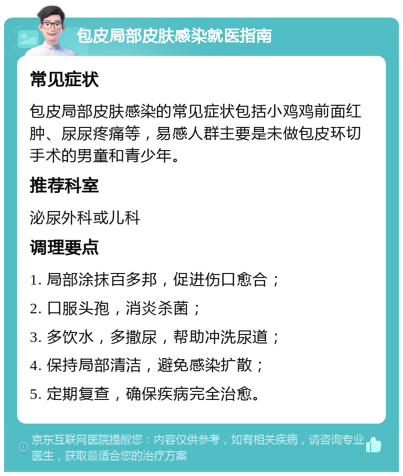 包皮局部皮肤感染就医指南 常见症状 包皮局部皮肤感染的常见症状包括小鸡鸡前面红肿、尿尿疼痛等，易感人群主要是未做包皮环切手术的男童和青少年。 推荐科室 泌尿外科或儿科 调理要点 1. 局部涂抹百多邦，促进伤口愈合； 2. 口服头孢，消炎杀菌； 3. 多饮水，多撒尿，帮助冲洗尿道； 4. 保持局部清洁，避免感染扩散； 5. 定期复查，确保疾病完全治愈。