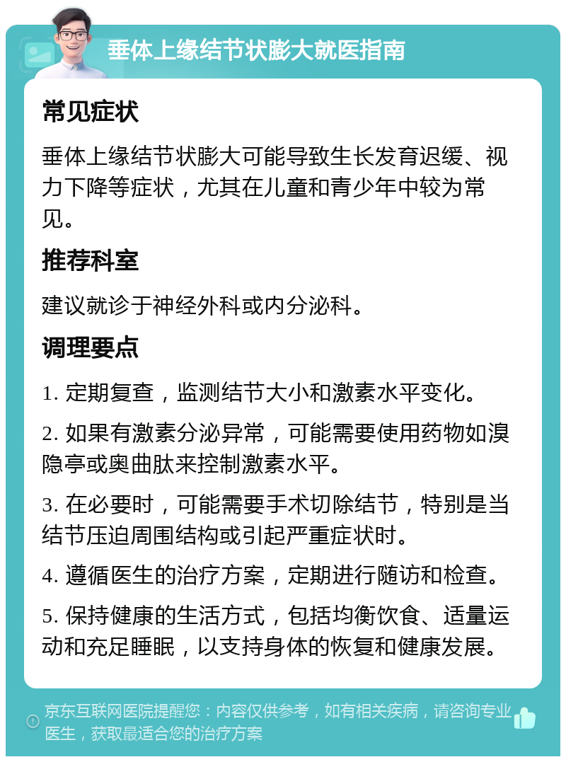 垂体上缘结节状膨大就医指南 常见症状 垂体上缘结节状膨大可能导致生长发育迟缓、视力下降等症状，尤其在儿童和青少年中较为常见。 推荐科室 建议就诊于神经外科或内分泌科。 调理要点 1. 定期复查，监测结节大小和激素水平变化。 2. 如果有激素分泌异常，可能需要使用药物如溴隐亭或奥曲肽来控制激素水平。 3. 在必要时，可能需要手术切除结节，特别是当结节压迫周围结构或引起严重症状时。 4. 遵循医生的治疗方案，定期进行随访和检查。 5. 保持健康的生活方式，包括均衡饮食、适量运动和充足睡眠，以支持身体的恢复和健康发展。