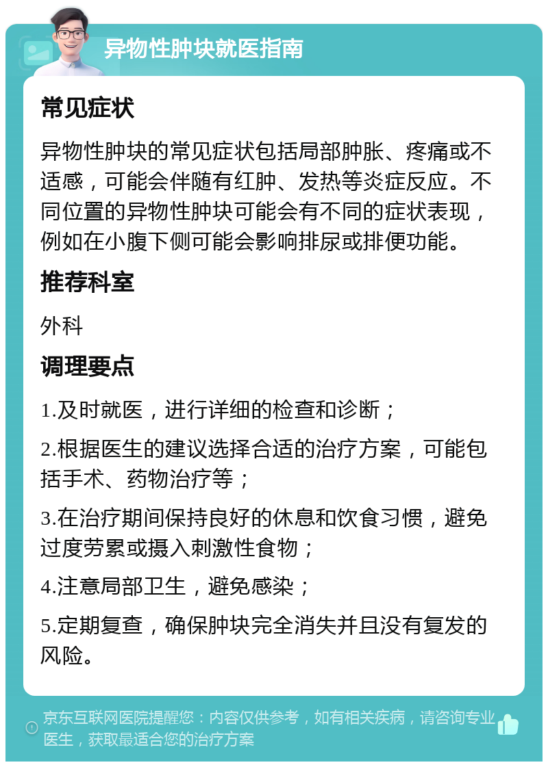 异物性肿块就医指南 常见症状 异物性肿块的常见症状包括局部肿胀、疼痛或不适感，可能会伴随有红肿、发热等炎症反应。不同位置的异物性肿块可能会有不同的症状表现，例如在小腹下侧可能会影响排尿或排便功能。 推荐科室 外科 调理要点 1.及时就医，进行详细的检查和诊断； 2.根据医生的建议选择合适的治疗方案，可能包括手术、药物治疗等； 3.在治疗期间保持良好的休息和饮食习惯，避免过度劳累或摄入刺激性食物； 4.注意局部卫生，避免感染； 5.定期复查，确保肿块完全消失并且没有复发的风险。