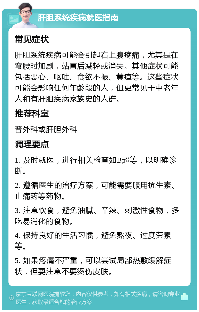 肝胆系统疾病就医指南 常见症状 肝胆系统疾病可能会引起右上腹疼痛，尤其是在弯腰时加剧，站直后减轻或消失。其他症状可能包括恶心、呕吐、食欲不振、黄疸等。这些症状可能会影响任何年龄段的人，但更常见于中老年人和有肝胆疾病家族史的人群。 推荐科室 普外科或肝胆外科 调理要点 1. 及时就医，进行相关检查如B超等，以明确诊断。 2. 遵循医生的治疗方案，可能需要服用抗生素、止痛药等药物。 3. 注意饮食，避免油腻、辛辣、刺激性食物，多吃易消化的食物。 4. 保持良好的生活习惯，避免熬夜、过度劳累等。 5. 如果疼痛不严重，可以尝试局部热敷缓解症状，但要注意不要烫伤皮肤。