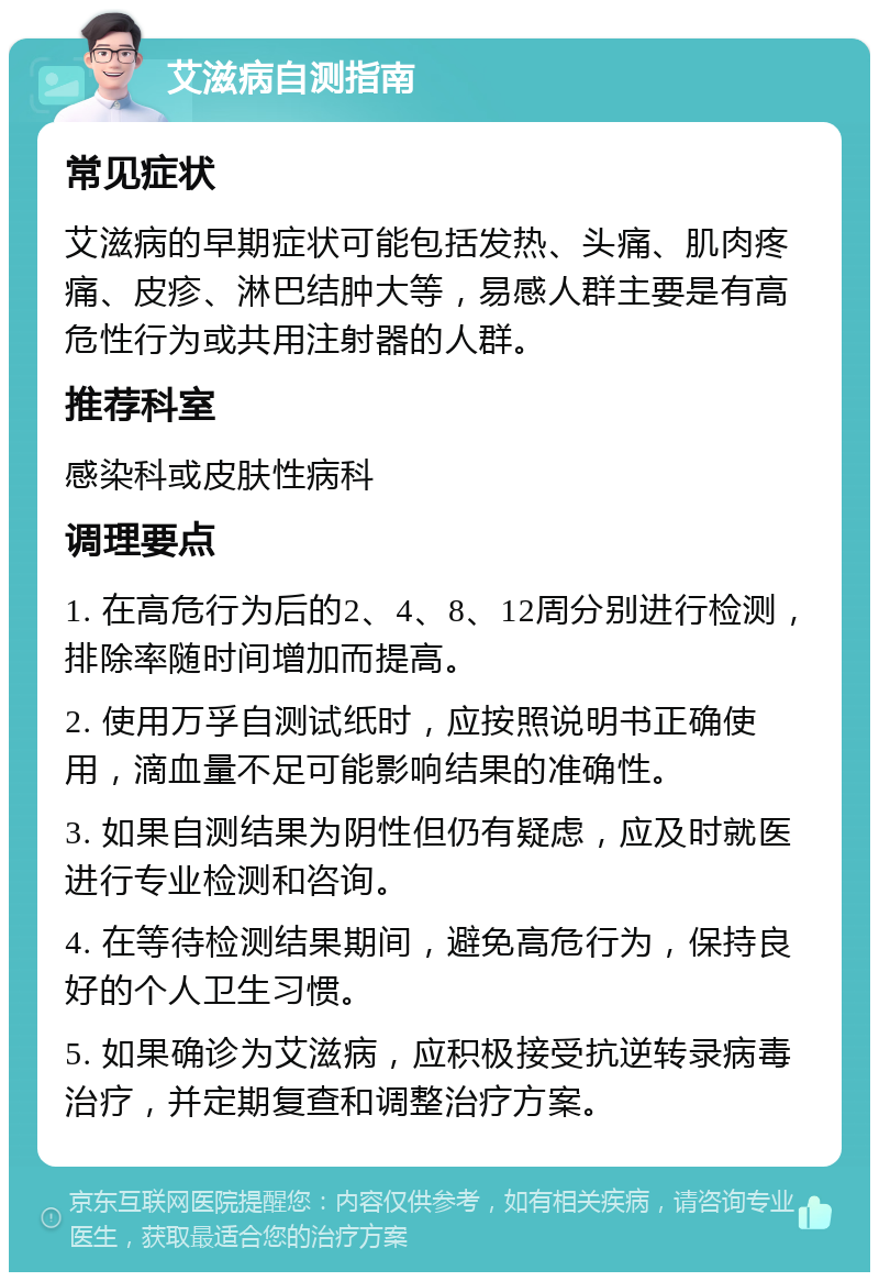 艾滋病自测指南 常见症状 艾滋病的早期症状可能包括发热、头痛、肌肉疼痛、皮疹、淋巴结肿大等，易感人群主要是有高危性行为或共用注射器的人群。 推荐科室 感染科或皮肤性病科 调理要点 1. 在高危行为后的2、4、8、12周分别进行检测，排除率随时间增加而提高。 2. 使用万孚自测试纸时，应按照说明书正确使用，滴血量不足可能影响结果的准确性。 3. 如果自测结果为阴性但仍有疑虑，应及时就医进行专业检测和咨询。 4. 在等待检测结果期间，避免高危行为，保持良好的个人卫生习惯。 5. 如果确诊为艾滋病，应积极接受抗逆转录病毒治疗，并定期复查和调整治疗方案。