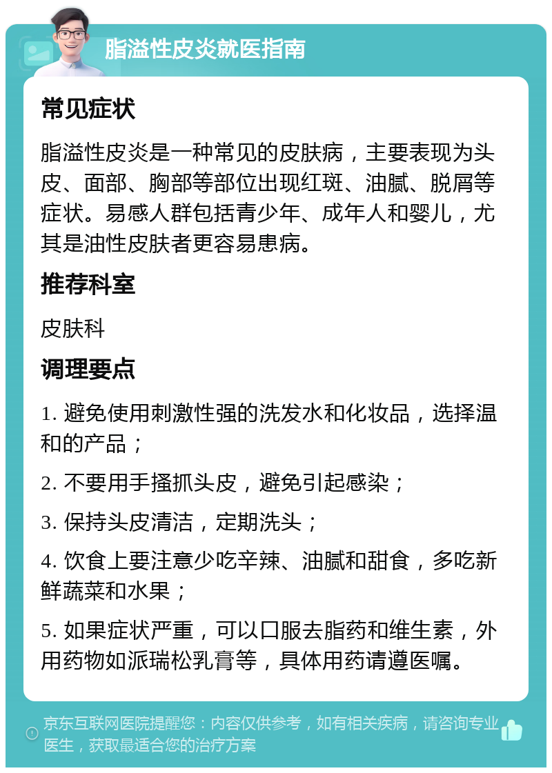 脂溢性皮炎就医指南 常见症状 脂溢性皮炎是一种常见的皮肤病，主要表现为头皮、面部、胸部等部位出现红斑、油腻、脱屑等症状。易感人群包括青少年、成年人和婴儿，尤其是油性皮肤者更容易患病。 推荐科室 皮肤科 调理要点 1. 避免使用刺激性强的洗发水和化妆品，选择温和的产品； 2. 不要用手搔抓头皮，避免引起感染； 3. 保持头皮清洁，定期洗头； 4. 饮食上要注意少吃辛辣、油腻和甜食，多吃新鲜蔬菜和水果； 5. 如果症状严重，可以口服去脂药和维生素，外用药物如派瑞松乳膏等，具体用药请遵医嘱。