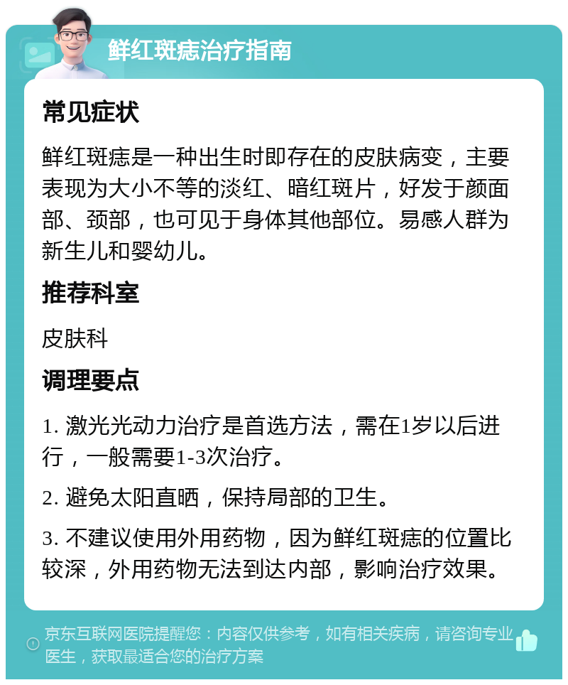 鲜红斑痣治疗指南 常见症状 鲜红斑痣是一种出生时即存在的皮肤病变，主要表现为大小不等的淡红、暗红斑片，好发于颜面部、颈部，也可见于身体其他部位。易感人群为新生儿和婴幼儿。 推荐科室 皮肤科 调理要点 1. 激光光动力治疗是首选方法，需在1岁以后进行，一般需要1-3次治疗。 2. 避免太阳直晒，保持局部的卫生。 3. 不建议使用外用药物，因为鲜红斑痣的位置比较深，外用药物无法到达内部，影响治疗效果。