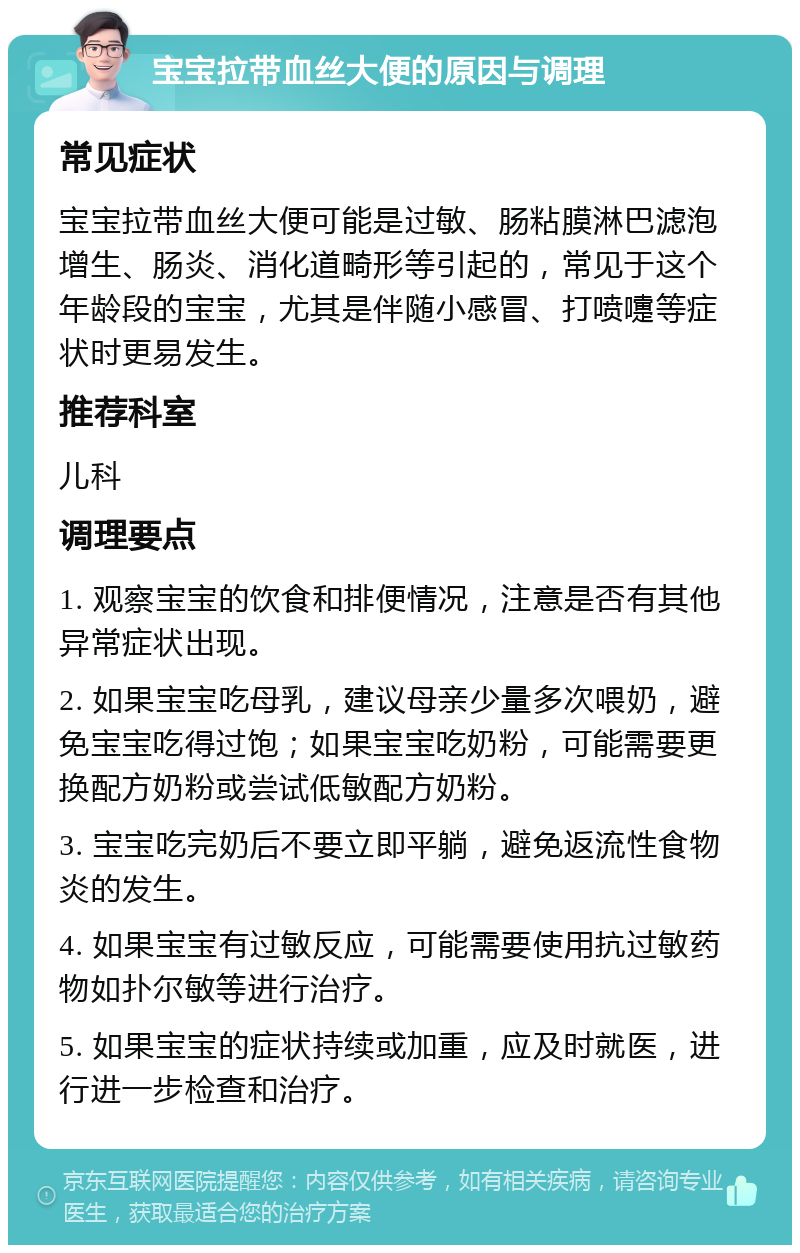 宝宝拉带血丝大便的原因与调理 常见症状 宝宝拉带血丝大便可能是过敏、肠粘膜淋巴滤泡增生、肠炎、消化道畸形等引起的，常见于这个年龄段的宝宝，尤其是伴随小感冒、打喷嚏等症状时更易发生。 推荐科室 儿科 调理要点 1. 观察宝宝的饮食和排便情况，注意是否有其他异常症状出现。 2. 如果宝宝吃母乳，建议母亲少量多次喂奶，避免宝宝吃得过饱；如果宝宝吃奶粉，可能需要更换配方奶粉或尝试低敏配方奶粉。 3. 宝宝吃完奶后不要立即平躺，避免返流性食物炎的发生。 4. 如果宝宝有过敏反应，可能需要使用抗过敏药物如扑尔敏等进行治疗。 5. 如果宝宝的症状持续或加重，应及时就医，进行进一步检查和治疗。