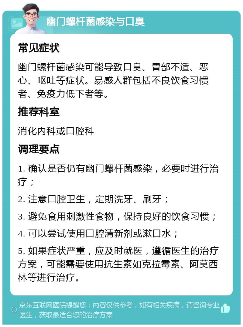 幽门螺杆菌感染与口臭 常见症状 幽门螺杆菌感染可能导致口臭、胃部不适、恶心、呕吐等症状。易感人群包括不良饮食习惯者、免疫力低下者等。 推荐科室 消化内科或口腔科 调理要点 1. 确认是否仍有幽门螺杆菌感染，必要时进行治疗； 2. 注意口腔卫生，定期洗牙、刷牙； 3. 避免食用刺激性食物，保持良好的饮食习惯； 4. 可以尝试使用口腔清新剂或漱口水； 5. 如果症状严重，应及时就医，遵循医生的治疗方案，可能需要使用抗生素如克拉霉素、阿莫西林等进行治疗。