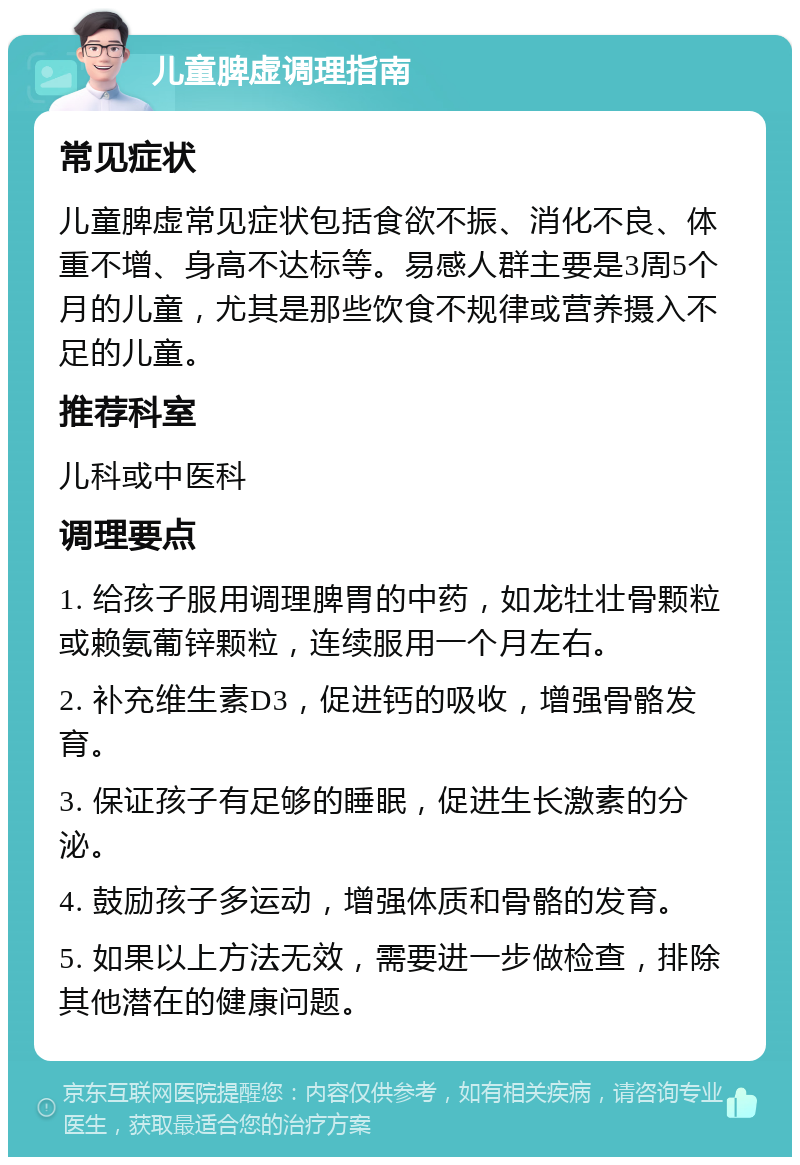 儿童脾虚调理指南 常见症状 儿童脾虚常见症状包括食欲不振、消化不良、体重不增、身高不达标等。易感人群主要是3周5个月的儿童，尤其是那些饮食不规律或营养摄入不足的儿童。 推荐科室 儿科或中医科 调理要点 1. 给孩子服用调理脾胃的中药，如龙牡壮骨颗粒或赖氨葡锌颗粒，连续服用一个月左右。 2. 补充维生素D3，促进钙的吸收，增强骨骼发育。 3. 保证孩子有足够的睡眠，促进生长激素的分泌。 4. 鼓励孩子多运动，增强体质和骨骼的发育。 5. 如果以上方法无效，需要进一步做检查，排除其他潜在的健康问题。