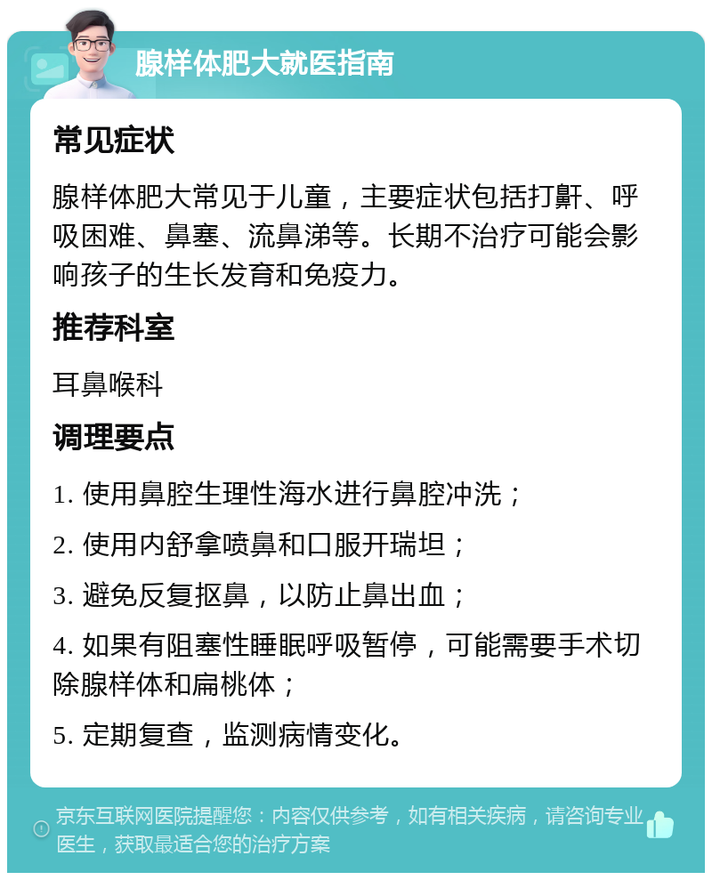 腺样体肥大就医指南 常见症状 腺样体肥大常见于儿童，主要症状包括打鼾、呼吸困难、鼻塞、流鼻涕等。长期不治疗可能会影响孩子的生长发育和免疫力。 推荐科室 耳鼻喉科 调理要点 1. 使用鼻腔生理性海水进行鼻腔冲洗； 2. 使用内舒拿喷鼻和口服开瑞坦； 3. 避免反复抠鼻，以防止鼻出血； 4. 如果有阻塞性睡眠呼吸暂停，可能需要手术切除腺样体和扁桃体； 5. 定期复查，监测病情变化。