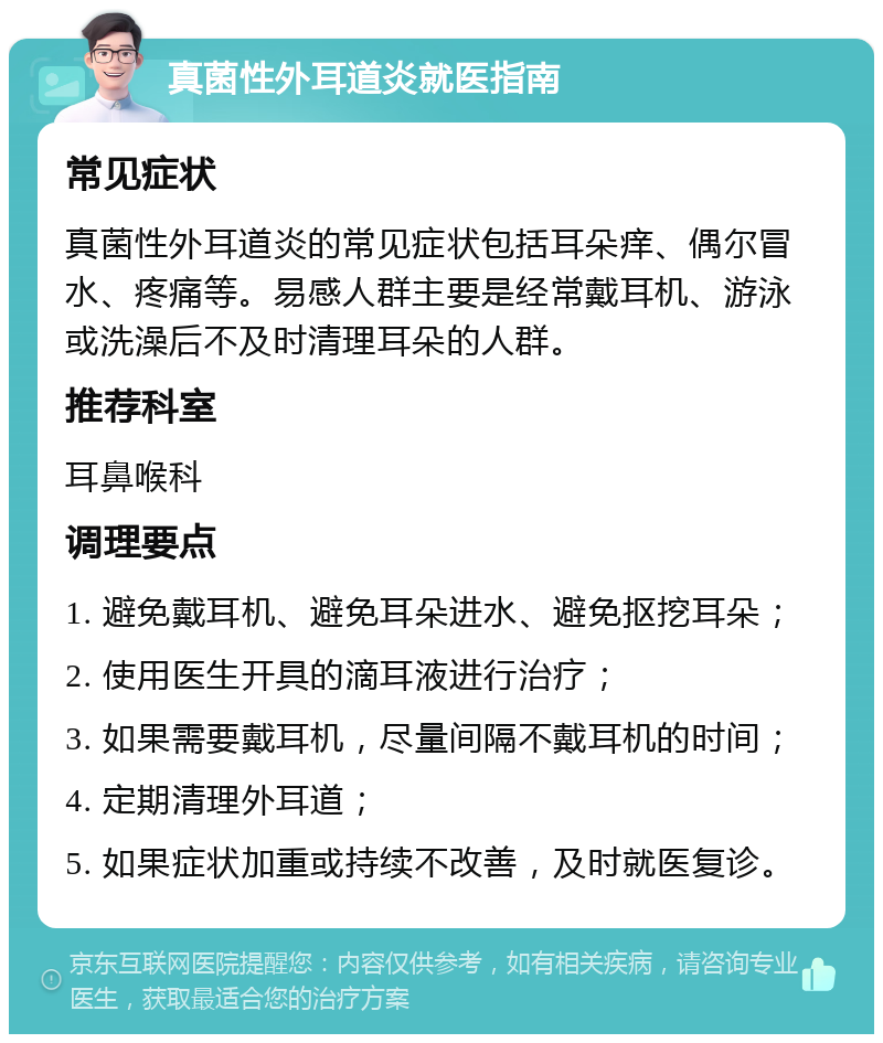 真菌性外耳道炎就医指南 常见症状 真菌性外耳道炎的常见症状包括耳朵痒、偶尔冒水、疼痛等。易感人群主要是经常戴耳机、游泳或洗澡后不及时清理耳朵的人群。 推荐科室 耳鼻喉科 调理要点 1. 避免戴耳机、避免耳朵进水、避免抠挖耳朵； 2. 使用医生开具的滴耳液进行治疗； 3. 如果需要戴耳机，尽量间隔不戴耳机的时间； 4. 定期清理外耳道； 5. 如果症状加重或持续不改善，及时就医复诊。