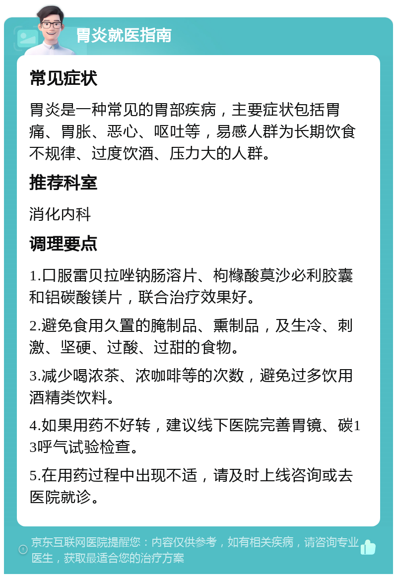 胃炎就医指南 常见症状 胃炎是一种常见的胃部疾病，主要症状包括胃痛、胃胀、恶心、呕吐等，易感人群为长期饮食不规律、过度饮酒、压力大的人群。 推荐科室 消化内科 调理要点 1.口服雷贝拉唑钠肠溶片、枸橼酸莫沙必利胶囊和铝碳酸镁片，联合治疗效果好。 2.避免食用久置的腌制品、熏制品，及生冷、刺激、坚硬、过酸、过甜的食物。 3.减少喝浓茶、浓咖啡等的次数，避免过多饮用酒精类饮料。 4.如果用药不好转，建议线下医院完善胃镜、碳13呼气试验检查。 5.在用药过程中出现不适，请及时上线咨询或去医院就诊。