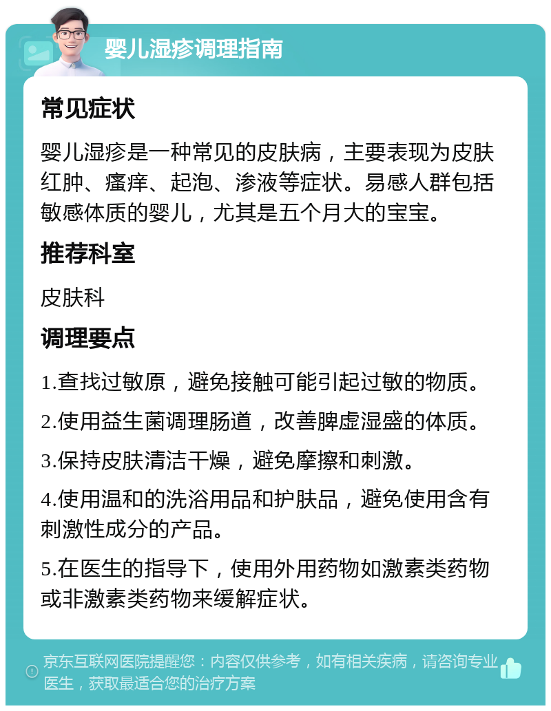 婴儿湿疹调理指南 常见症状 婴儿湿疹是一种常见的皮肤病，主要表现为皮肤红肿、瘙痒、起泡、渗液等症状。易感人群包括敏感体质的婴儿，尤其是五个月大的宝宝。 推荐科室 皮肤科 调理要点 1.查找过敏原，避免接触可能引起过敏的物质。 2.使用益生菌调理肠道，改善脾虚湿盛的体质。 3.保持皮肤清洁干燥，避免摩擦和刺激。 4.使用温和的洗浴用品和护肤品，避免使用含有刺激性成分的产品。 5.在医生的指导下，使用外用药物如激素类药物或非激素类药物来缓解症状。