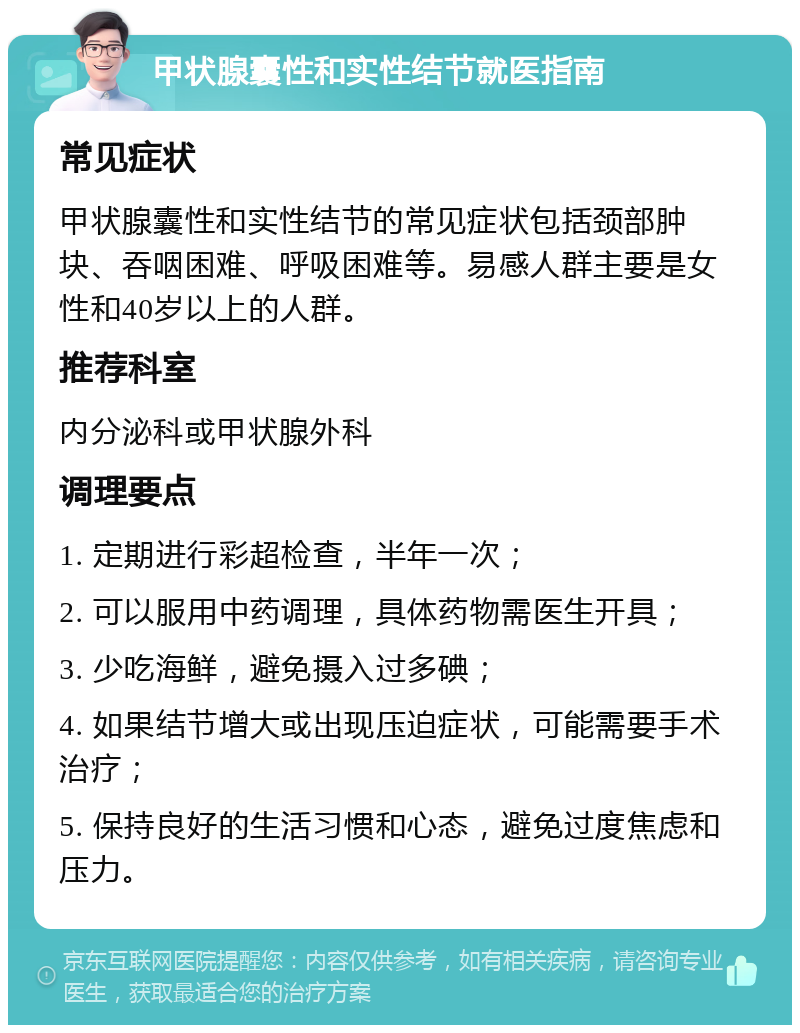 甲状腺囊性和实性结节就医指南 常见症状 甲状腺囊性和实性结节的常见症状包括颈部肿块、吞咽困难、呼吸困难等。易感人群主要是女性和40岁以上的人群。 推荐科室 内分泌科或甲状腺外科 调理要点 1. 定期进行彩超检查，半年一次； 2. 可以服用中药调理，具体药物需医生开具； 3. 少吃海鲜，避免摄入过多碘； 4. 如果结节增大或出现压迫症状，可能需要手术治疗； 5. 保持良好的生活习惯和心态，避免过度焦虑和压力。