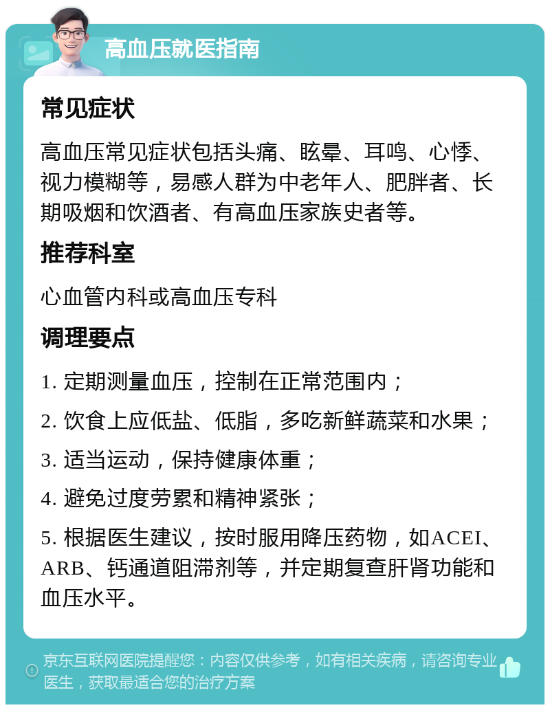 高血压就医指南 常见症状 高血压常见症状包括头痛、眩晕、耳鸣、心悸、视力模糊等，易感人群为中老年人、肥胖者、长期吸烟和饮酒者、有高血压家族史者等。 推荐科室 心血管内科或高血压专科 调理要点 1. 定期测量血压，控制在正常范围内； 2. 饮食上应低盐、低脂，多吃新鲜蔬菜和水果； 3. 适当运动，保持健康体重； 4. 避免过度劳累和精神紧张； 5. 根据医生建议，按时服用降压药物，如ACEI、ARB、钙通道阻滞剂等，并定期复查肝肾功能和血压水平。