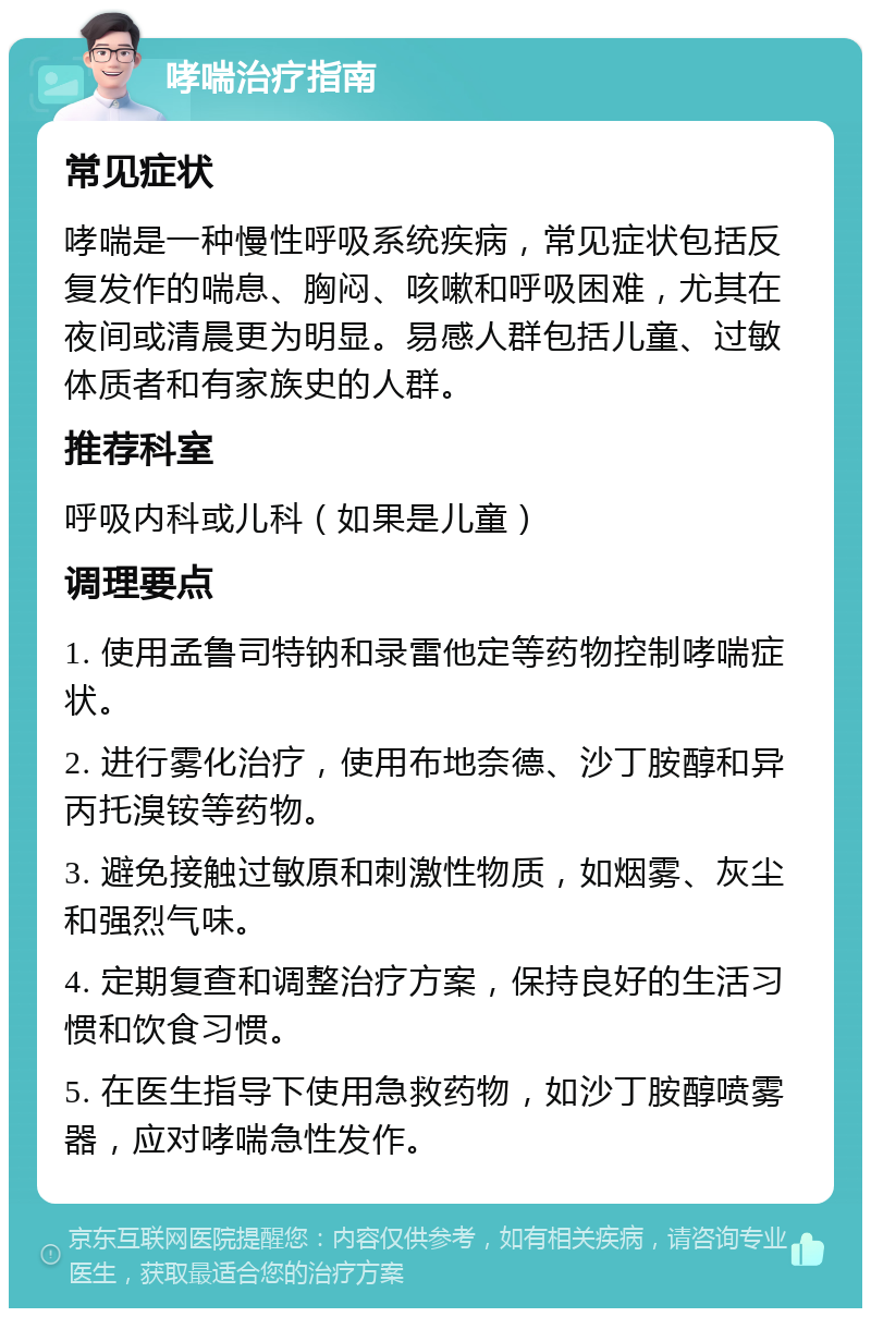 哮喘治疗指南 常见症状 哮喘是一种慢性呼吸系统疾病，常见症状包括反复发作的喘息、胸闷、咳嗽和呼吸困难，尤其在夜间或清晨更为明显。易感人群包括儿童、过敏体质者和有家族史的人群。 推荐科室 呼吸内科或儿科（如果是儿童） 调理要点 1. 使用孟鲁司特钠和录雷他定等药物控制哮喘症状。 2. 进行雾化治疗，使用布地奈德、沙丁胺醇和异丙托溴铵等药物。 3. 避免接触过敏原和刺激性物质，如烟雾、灰尘和强烈气味。 4. 定期复查和调整治疗方案，保持良好的生活习惯和饮食习惯。 5. 在医生指导下使用急救药物，如沙丁胺醇喷雾器，应对哮喘急性发作。