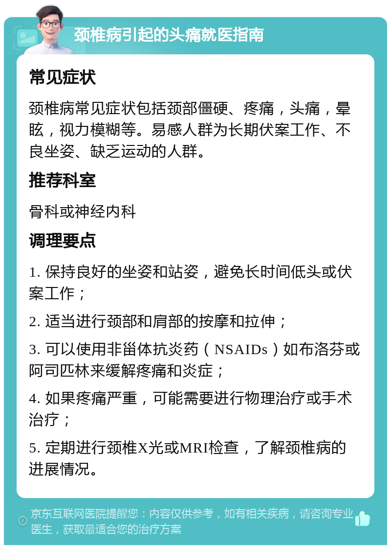 颈椎病引起的头痛就医指南 常见症状 颈椎病常见症状包括颈部僵硬、疼痛，头痛，晕眩，视力模糊等。易感人群为长期伏案工作、不良坐姿、缺乏运动的人群。 推荐科室 骨科或神经内科 调理要点 1. 保持良好的坐姿和站姿，避免长时间低头或伏案工作； 2. 适当进行颈部和肩部的按摩和拉伸； 3. 可以使用非甾体抗炎药（NSAIDs）如布洛芬或阿司匹林来缓解疼痛和炎症； 4. 如果疼痛严重，可能需要进行物理治疗或手术治疗； 5. 定期进行颈椎X光或MRI检查，了解颈椎病的进展情况。