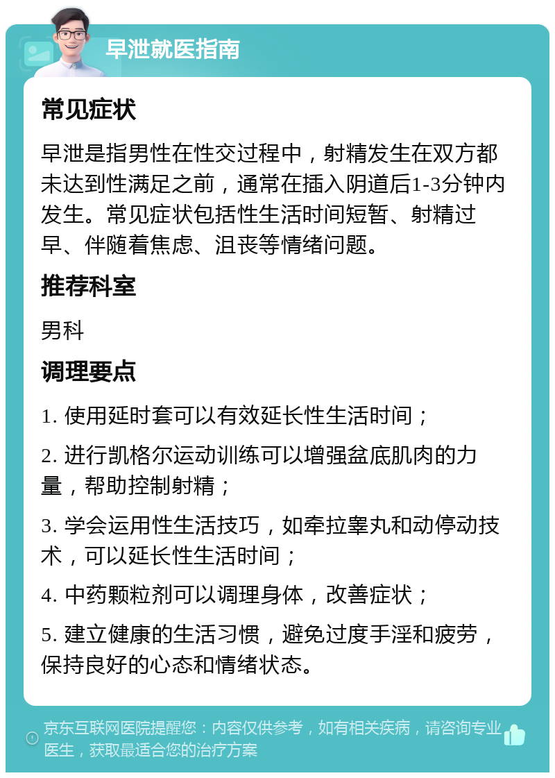 早泄就医指南 常见症状 早泄是指男性在性交过程中，射精发生在双方都未达到性满足之前，通常在插入阴道后1-3分钟内发生。常见症状包括性生活时间短暂、射精过早、伴随着焦虑、沮丧等情绪问题。 推荐科室 男科 调理要点 1. 使用延时套可以有效延长性生活时间； 2. 进行凯格尔运动训练可以增强盆底肌肉的力量，帮助控制射精； 3. 学会运用性生活技巧，如牵拉睾丸和动停动技术，可以延长性生活时间； 4. 中药颗粒剂可以调理身体，改善症状； 5. 建立健康的生活习惯，避免过度手淫和疲劳，保持良好的心态和情绪状态。