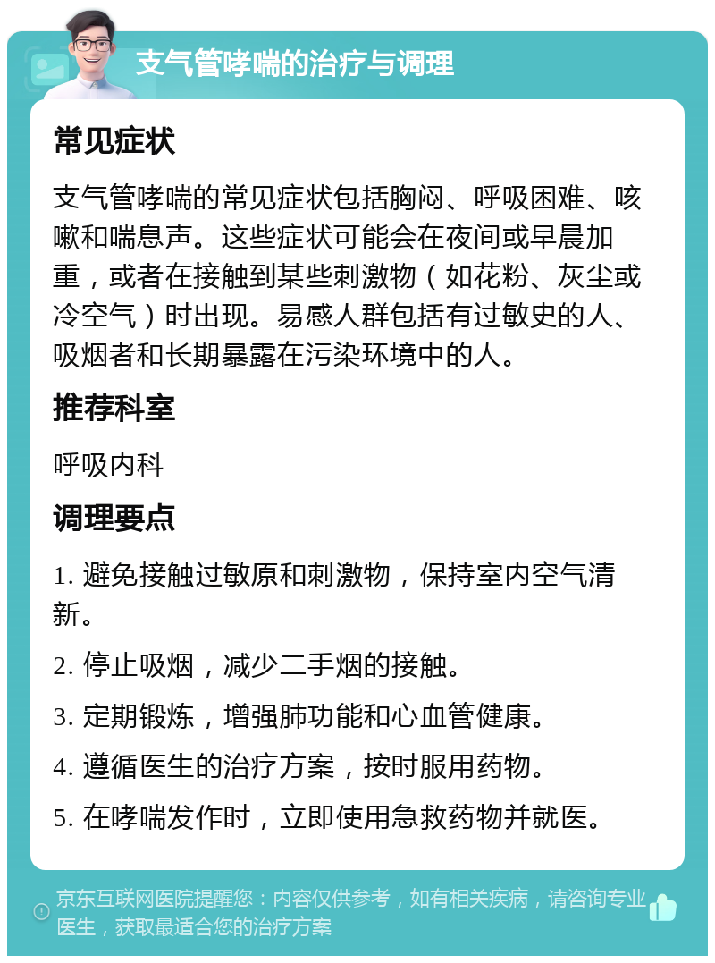 支气管哮喘的治疗与调理 常见症状 支气管哮喘的常见症状包括胸闷、呼吸困难、咳嗽和喘息声。这些症状可能会在夜间或早晨加重，或者在接触到某些刺激物（如花粉、灰尘或冷空气）时出现。易感人群包括有过敏史的人、吸烟者和长期暴露在污染环境中的人。 推荐科室 呼吸内科 调理要点 1. 避免接触过敏原和刺激物，保持室内空气清新。 2. 停止吸烟，减少二手烟的接触。 3. 定期锻炼，增强肺功能和心血管健康。 4. 遵循医生的治疗方案，按时服用药物。 5. 在哮喘发作时，立即使用急救药物并就医。