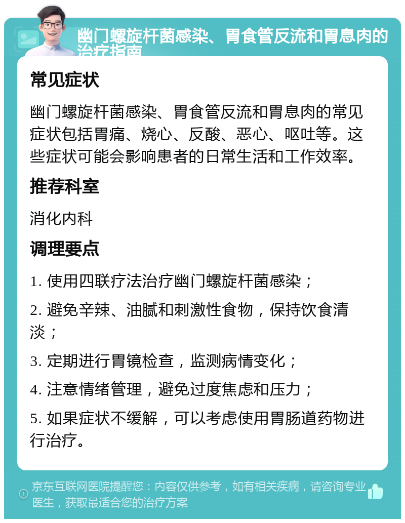 幽门螺旋杆菌感染、胃食管反流和胃息肉的治疗指南 常见症状 幽门螺旋杆菌感染、胃食管反流和胃息肉的常见症状包括胃痛、烧心、反酸、恶心、呕吐等。这些症状可能会影响患者的日常生活和工作效率。 推荐科室 消化内科 调理要点 1. 使用四联疗法治疗幽门螺旋杆菌感染； 2. 避免辛辣、油腻和刺激性食物，保持饮食清淡； 3. 定期进行胃镜检查，监测病情变化； 4. 注意情绪管理，避免过度焦虑和压力； 5. 如果症状不缓解，可以考虑使用胃肠道药物进行治疗。