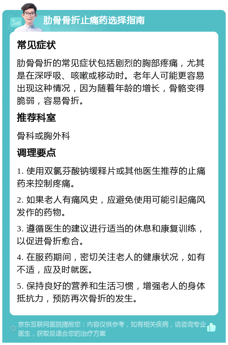 肋骨骨折止痛药选择指南 常见症状 肋骨骨折的常见症状包括剧烈的胸部疼痛，尤其是在深呼吸、咳嗽或移动时。老年人可能更容易出现这种情况，因为随着年龄的增长，骨骼变得脆弱，容易骨折。 推荐科室 骨科或胸外科 调理要点 1. 使用双氯芬酸钠缓释片或其他医生推荐的止痛药来控制疼痛。 2. 如果老人有痛风史，应避免使用可能引起痛风发作的药物。 3. 遵循医生的建议进行适当的休息和康复训练，以促进骨折愈合。 4. 在服药期间，密切关注老人的健康状况，如有不适，应及时就医。 5. 保持良好的营养和生活习惯，增强老人的身体抵抗力，预防再次骨折的发生。