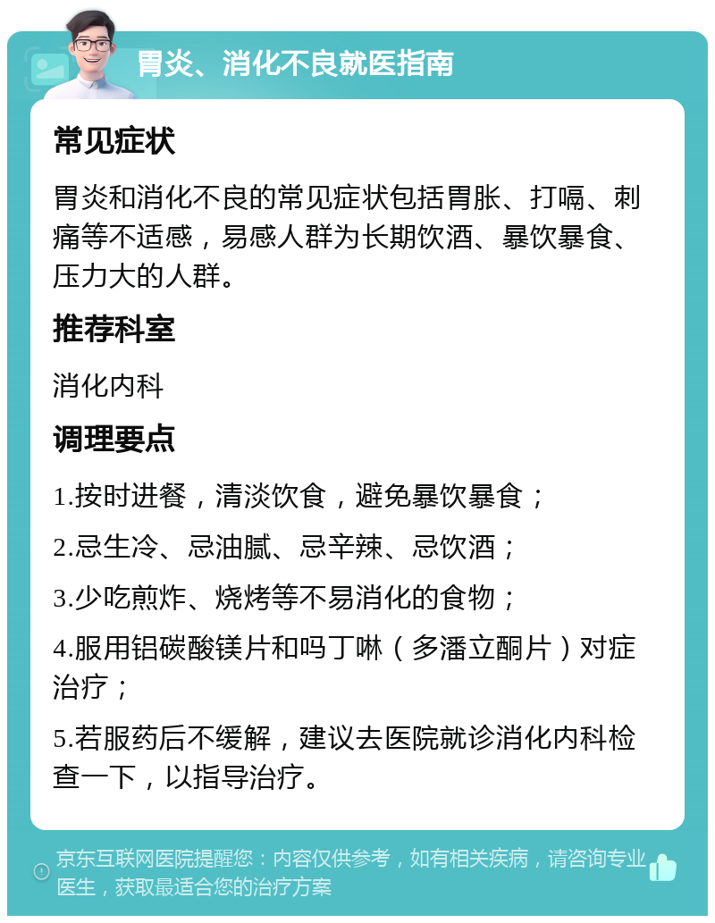 胃炎、消化不良就医指南 常见症状 胃炎和消化不良的常见症状包括胃胀、打嗝、刺痛等不适感，易感人群为长期饮酒、暴饮暴食、压力大的人群。 推荐科室 消化内科 调理要点 1.按时进餐，清淡饮食，避免暴饮暴食； 2.忌生冷、忌油腻、忌辛辣、忌饮酒； 3.少吃煎炸、烧烤等不易消化的食物； 4.服用铝碳酸镁片和吗丁啉（多潘立酮片）对症治疗； 5.若服药后不缓解，建议去医院就诊消化内科检查一下，以指导治疗。