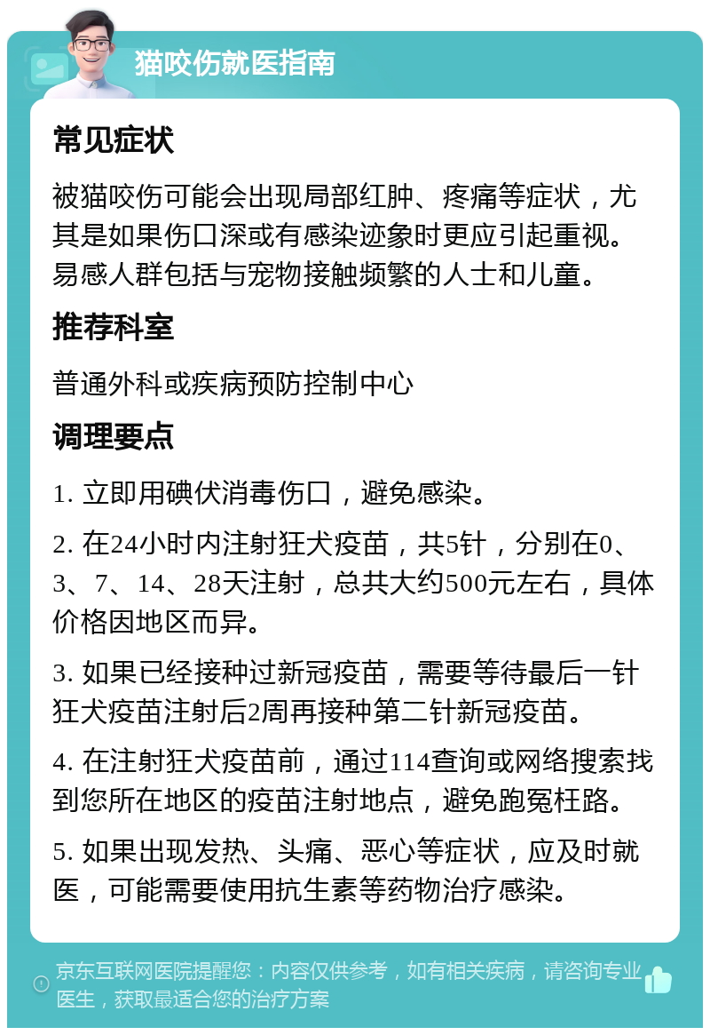 猫咬伤就医指南 常见症状 被猫咬伤可能会出现局部红肿、疼痛等症状，尤其是如果伤口深或有感染迹象时更应引起重视。易感人群包括与宠物接触频繁的人士和儿童。 推荐科室 普通外科或疾病预防控制中心 调理要点 1. 立即用碘伏消毒伤口，避免感染。 2. 在24小时内注射狂犬疫苗，共5针，分别在0、3、7、14、28天注射，总共大约500元左右，具体价格因地区而异。 3. 如果已经接种过新冠疫苗，需要等待最后一针狂犬疫苗注射后2周再接种第二针新冠疫苗。 4. 在注射狂犬疫苗前，通过114查询或网络搜索找到您所在地区的疫苗注射地点，避免跑冤枉路。 5. 如果出现发热、头痛、恶心等症状，应及时就医，可能需要使用抗生素等药物治疗感染。