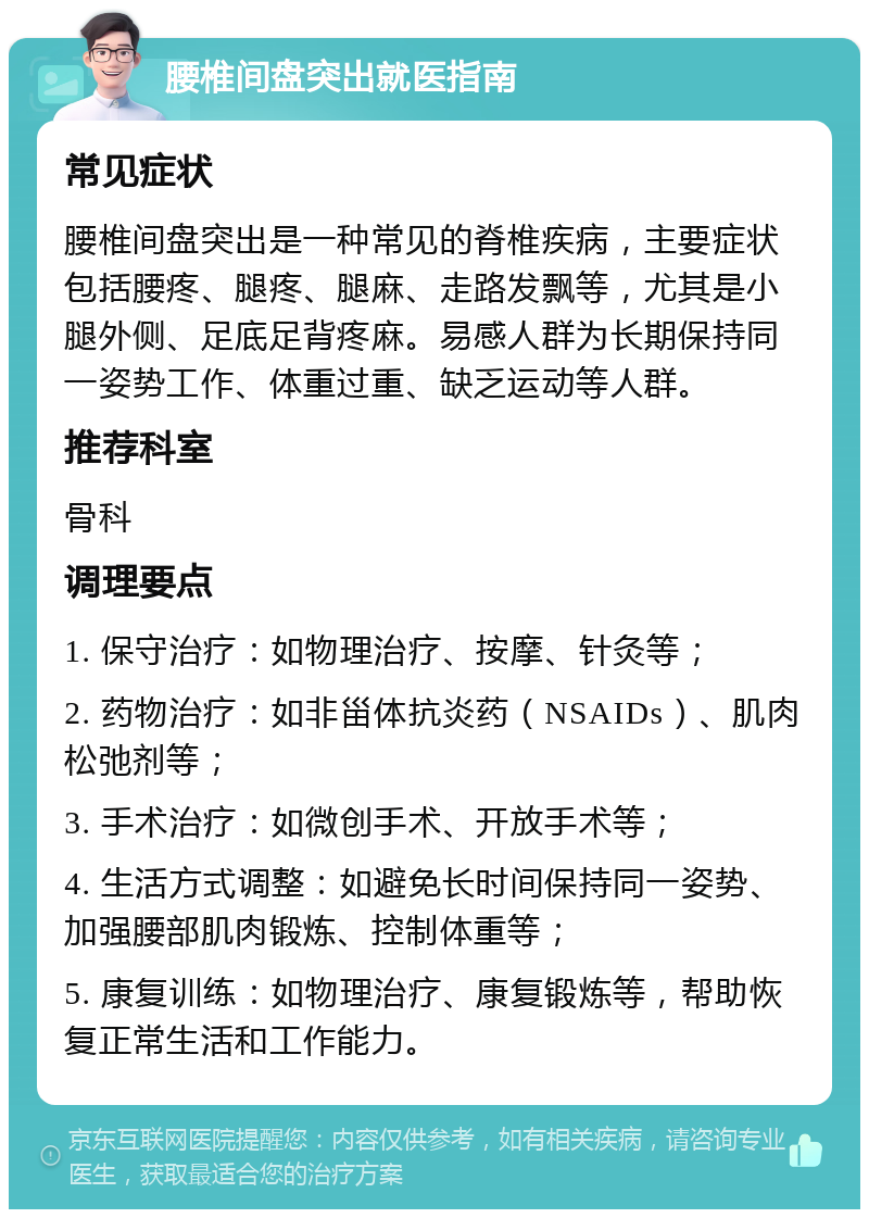 腰椎间盘突出就医指南 常见症状 腰椎间盘突出是一种常见的脊椎疾病，主要症状包括腰疼、腿疼、腿麻、走路发飘等，尤其是小腿外侧、足底足背疼麻。易感人群为长期保持同一姿势工作、体重过重、缺乏运动等人群。 推荐科室 骨科 调理要点 1. 保守治疗：如物理治疗、按摩、针灸等； 2. 药物治疗：如非甾体抗炎药（NSAIDs）、肌肉松弛剂等； 3. 手术治疗：如微创手术、开放手术等； 4. 生活方式调整：如避免长时间保持同一姿势、加强腰部肌肉锻炼、控制体重等； 5. 康复训练：如物理治疗、康复锻炼等，帮助恢复正常生活和工作能力。