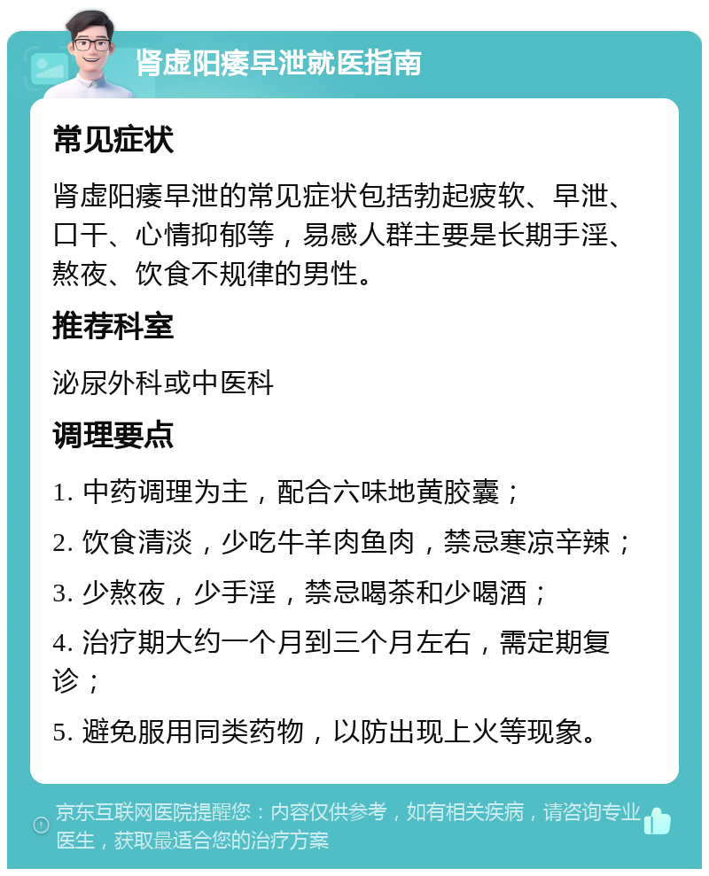 肾虚阳痿早泄就医指南 常见症状 肾虚阳痿早泄的常见症状包括勃起疲软、早泄、口干、心情抑郁等，易感人群主要是长期手淫、熬夜、饮食不规律的男性。 推荐科室 泌尿外科或中医科 调理要点 1. 中药调理为主，配合六味地黄胶囊； 2. 饮食清淡，少吃牛羊肉鱼肉，禁忌寒凉辛辣； 3. 少熬夜，少手淫，禁忌喝茶和少喝酒； 4. 治疗期大约一个月到三个月左右，需定期复诊； 5. 避免服用同类药物，以防出现上火等现象。