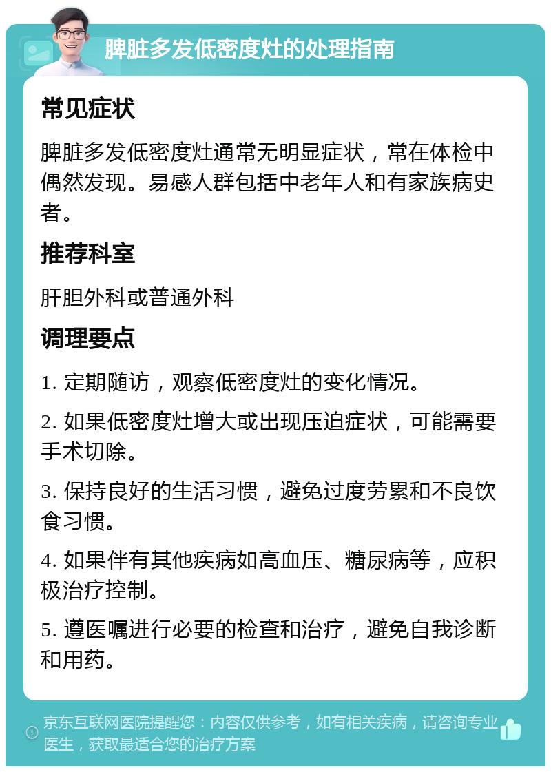 脾脏多发低密度灶的处理指南 常见症状 脾脏多发低密度灶通常无明显症状，常在体检中偶然发现。易感人群包括中老年人和有家族病史者。 推荐科室 肝胆外科或普通外科 调理要点 1. 定期随访，观察低密度灶的变化情况。 2. 如果低密度灶增大或出现压迫症状，可能需要手术切除。 3. 保持良好的生活习惯，避免过度劳累和不良饮食习惯。 4. 如果伴有其他疾病如高血压、糖尿病等，应积极治疗控制。 5. 遵医嘱进行必要的检查和治疗，避免自我诊断和用药。