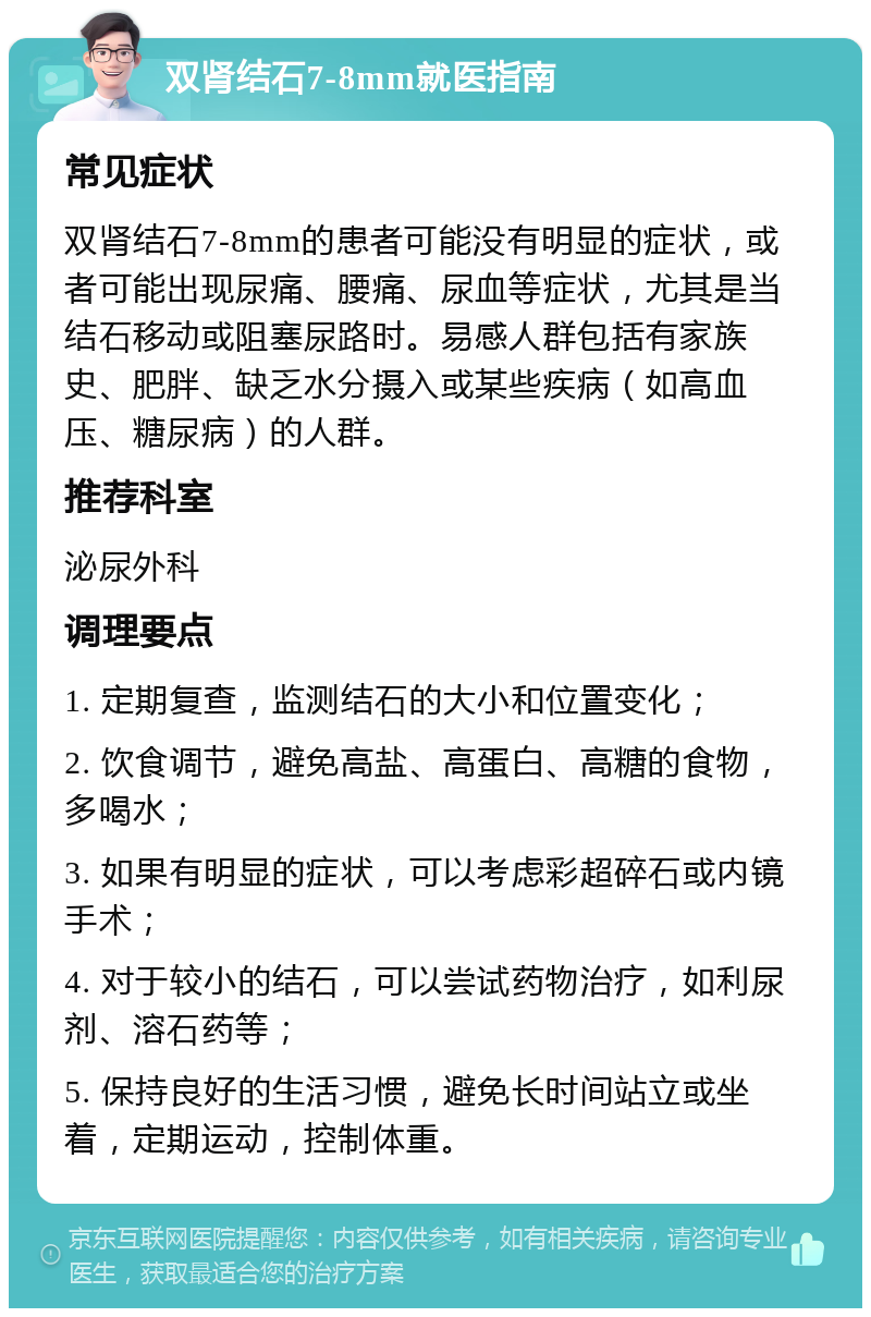 双肾结石7-8mm就医指南 常见症状 双肾结石7-8mm的患者可能没有明显的症状，或者可能出现尿痛、腰痛、尿血等症状，尤其是当结石移动或阻塞尿路时。易感人群包括有家族史、肥胖、缺乏水分摄入或某些疾病（如高血压、糖尿病）的人群。 推荐科室 泌尿外科 调理要点 1. 定期复查，监测结石的大小和位置变化； 2. 饮食调节，避免高盐、高蛋白、高糖的食物，多喝水； 3. 如果有明显的症状，可以考虑彩超碎石或内镜手术； 4. 对于较小的结石，可以尝试药物治疗，如利尿剂、溶石药等； 5. 保持良好的生活习惯，避免长时间站立或坐着，定期运动，控制体重。