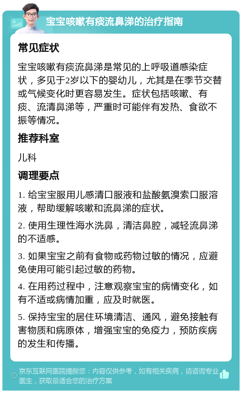 宝宝咳嗽有痰流鼻涕的治疗指南 常见症状 宝宝咳嗽有痰流鼻涕是常见的上呼吸道感染症状，多见于2岁以下的婴幼儿，尤其是在季节交替或气候变化时更容易发生。症状包括咳嗽、有痰、流清鼻涕等，严重时可能伴有发热、食欲不振等情况。 推荐科室 儿科 调理要点 1. 给宝宝服用儿感清口服液和盐酸氨溴索口服溶液，帮助缓解咳嗽和流鼻涕的症状。 2. 使用生理性海水洗鼻，清洁鼻腔，减轻流鼻涕的不适感。 3. 如果宝宝之前有食物或药物过敏的情况，应避免使用可能引起过敏的药物。 4. 在用药过程中，注意观察宝宝的病情变化，如有不适或病情加重，应及时就医。 5. 保持宝宝的居住环境清洁、通风，避免接触有害物质和病原体，增强宝宝的免疫力，预防疾病的发生和传播。